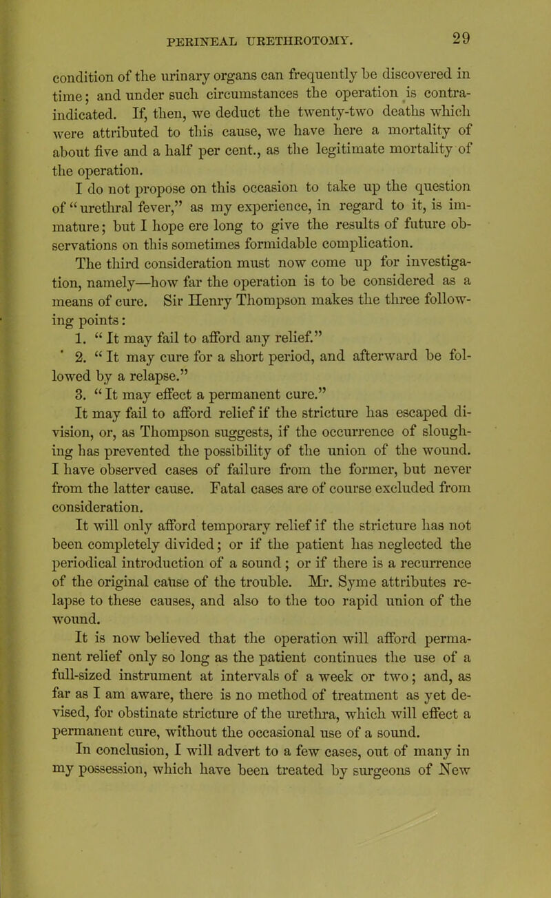 condition of tlie urinary organs can frequently be discovered in time; and under such circumstances the operation is contra- indicated. If, then, we deduct the twenty-two deaths which were attributed to this cause, we have here a mortality of about five and a half per cent., as the legitimate mortality of the operation. I do not propose on this occasion to take up the question of “ urethral fever,” as my experience, in regard to it, is im- mature ; but I hope ere long to give the results of future ob- servations on this sometimes formidable complication. The third consideration must now come up for investiga- tion, namely—how far the operation is to be considered as a means of cure. Sir Henry Thompson makes the three follow- ing points: 1. “It may fail to afford any relief.” 2. “ It may cure for a short period, and afterward be fol- lowed by a relapse.” 3. “ It may effect a permanent cure.” It may fail to afford relief if the stricture has escaped di- vision, or, as Thompson suggests, if the occurrence of slough- ing has prevented the possibility of the union of the wound. I have observed cases of failure from the former, but never from the latter cause. Fatal cases are of course excluded from consideration. It will only afford temporary relief if the stricture has not been completely divided; or if the patient has neglected the periodical introduction of a sound ; or if there is a recurrence of the original cause of the trouble. Mr. Syme attributes re- lapse to these causes, and also to the too rapid union of the wound. It is now believed that the operation will afford perma- nent relief only so long as the patient continues the use of a full-sized instrument at intervals of a week or two; and, as far as I am aware, there is no method of treatment as yet de- vised, for obstinate stricture of the urethra, which will effect a permanent cure, without the occasional use of a sound. In conclusion, I will advert to a few cases, out of many in my possession, which have been treated by surgeons of Hew