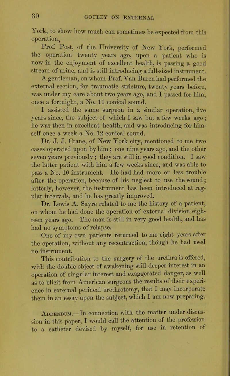I °rk, to show how much can sometimes be expected from this operation % Prof. Post, of the University of New York, performed the operation twenty years ago, upon a patient who is now in the enjoyment of excellent health, is passing a good stream of urine, and is still introducing a full-sized instrument. A gentleman, on whom Prof. Van Buren had performed the external section, for traumatic stricture, twenty years before, was under my care about two years ago, and I passed for him, once a fortnight, a No. 11 conical sound. I assisted the same surgeon in a similar operation, five years since, the subject of which I saw but a few weeks ago; he was then in excellent health, and was introducing for him- self once a week a No. 12 conical sound. Dr. J. J. Crane, of New York city, mentioned to me two cases operated upon by him; one nine years ago, and the other seven years previously; they are still in good condition. I saw the latter patient with him a few weeks since, and was able to pass a No. 10 instrument. He had had more or less trouble after the operation, because of his neglect to use the sound; latterly, however, the instrument has been introduced at reg- ular intervals, and he has greatly improved. Dr. Lewis A. Sayre related to me the history of a patient, on whom he had done the operation of external division eigh- teen years ago. The man is still in very good health, and has had no symptoms of relapse. One of my own patients returned to me eight years after the operation, without any recontraction, though he had used no instrument. This contribution to the surgery of the urethra is offered, with the double object of awakening still deeper interest in an operation of singular interest and exaggerated danger, as well as to elicit from American surgeons the results ot their experi- ence in external perineal urethrotomy, that I may incorporate them in an essay upon the subject, which I am now preparing. Addendum.—In connection with the matter under discus- sion in this paper, I would call the attention ot the profession to a catheter devised by myself, for use in retention of