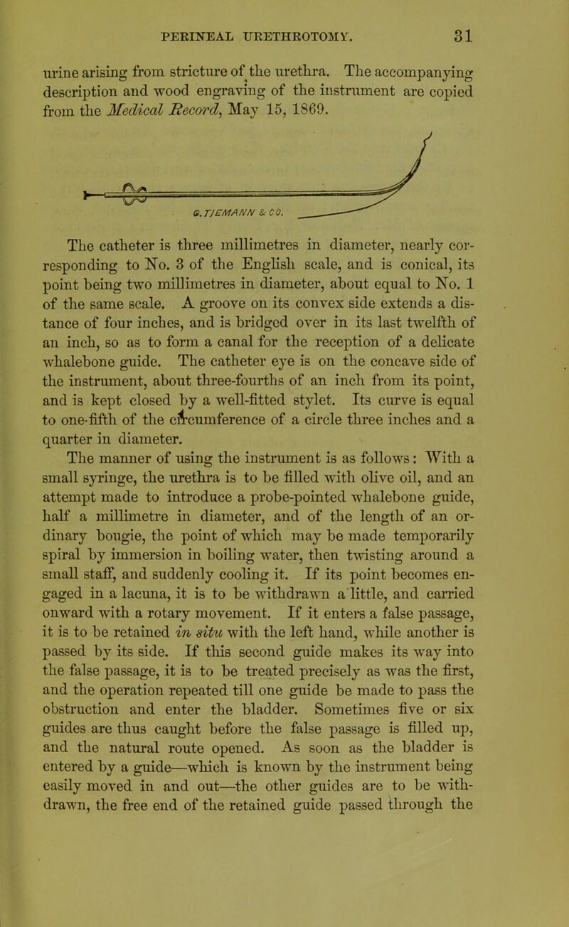 urine arising from stricture of the urethra. The accompanying description and wood engraving of the instrument are copied from the Medical Record, May 15, 1869. The catheter is three millimetres in diameter, nearly cor- responding to No. 3 of the English scale, and is conical, its point being two millimetres in diameter, about equal to No. 1 of the same scale. A groove on its convex side extends a dis- tance of four inches, and is bridged over in its last twelfth of an inch, so as to form a canal for the reception of a delicate whalebone guide. The catheter eye is on the concave side of the instrument, about three-fourths of an inch from its point, and is kept closed by a well-fitted stylet. Its curve is equal to one-fifth of the circumference of a circle three inches and a quarter in diameter. The manner of using the instrument is as follows: With a small syringe, the urethra is to be filled with olive oil, and an attempt made to introduce a probe-pointed whalebone guide, half a millimetre in diameter, and of the length of an or- dinary bougie, the point of which may be made temporarily spiral by immersion in boiling water, then twisting around a small staff, and suddenly cooling it. If its point becomes en- gaged in a lacuna, it is to be withdrawn a little, and earned onward with a rotary movement. If it enters a false passage, it is to be retained in situ with the left hand, while another is passed by its side. If this second guide makes its way into the false passage, it is to be treated precisely as was the first, and the operation repeated till one guide be made to pass the obstruction and enter the bladder. Sometimes five or six guides are thus caught before the false passage is filled up, and the natural route opened. As soon as the bladder is entered by a guide—which is known by the instrument being easily moved in and out—the other guides are to be with- drawn, the free end of the retained guide passed through the