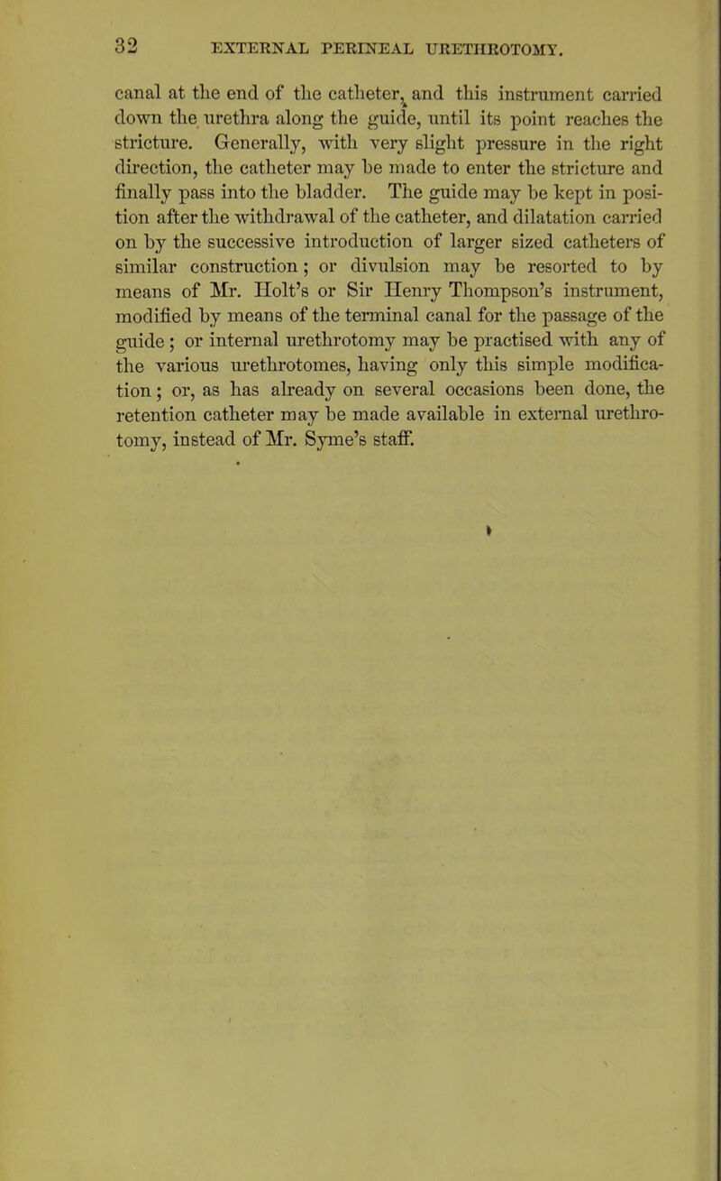 canal at the end of the catheter, and this instrument carried down the urethra along the guide, until its point reaches the stricture. Generally, with very slight pressure in the right direction, the catheter may he made to enter the stricture and finally pass into the bladder. The guide may be kept in posi- tion after the withdrawal of the catheter, and dilatation carried on by the successive introduction of larger sized catheters of similar construction; or divulsion may be resorted to by means of Mr. Holt’s or Sir Henry Thompson’s instrument, modified by means of the terminal canal for the passage of the guide; or internal urethrotomy may be practised with any of the various urethrotomes, having only this simple modifica- tion ; or, as has already on several occasions been done, the retention catheter may be made available in external urethro- tomy, instead of Mr. Syme’s staff’.