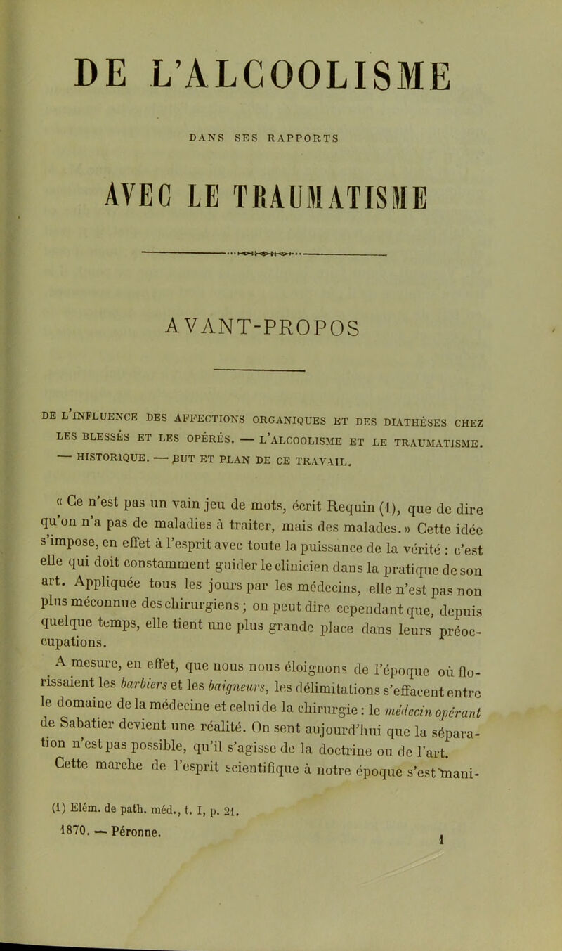 DE L’ALCOOLISME DANS SES RAPPORTS AVEC LE TRAU3IATISME AVANT-PROPOS DE L INFLUENCE DES AFFECTIONS ORGANIQUES ET DES DIATHÈSES CHEZ LES BLESSÉS ET LES OPÉRÉS. — l’ALCOOLISME ET LE TRAUMATISME. — HISTORIQUE. —PUT ET PLAN DE CE TRAVAIL. « Ce n’est pas un vain jeu de mots, écrit Requin (1), que de dire qu’on n’a pas de maladies à traiter, mais des malades.» Cette idée s impose, en effet à l’esprit avec toute la puissance de la vérité : c’est elle qui doit constamment guider le clinicien dans la pratique de son art. Appliquée tous les jours par les médecins, elle n’est pas non pins méconnue des chirurgiens ; on peut dire cependant que, depuis quelque temps, elle tient une plus grande place dans leurs préoc- cupations. ^ A mesure, en effet, que nous nous éloignons de l’époque où flo- rissaient les barbiers et les baigneurs, les délimitations s’effacent entre le domaine de la médecine et celuide la chirurgie : le méilecin opérant de Sabatier devient une réalité. On sent aujourd’hui que la sépara- tion n’est pas possible, qu’il s’agisse de la doctrine ou do l’art. Cette marche de l’esprit scientifique à notre époque s’esttnani- (1) Elém. de path. méd., t. I, p. 21. 1870.— Péronne.