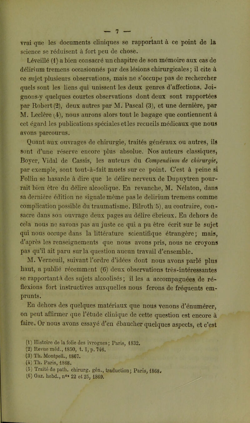 » vrai que les documents cliniques se rapportant à ce point de la science se réduisent à fort peu de chose. Léveillé (1) a bien consacré un chapitre de son mémoire aux cas de délirium tremcns occasionnés par des lésions chirurgicales; il cite à ce sujet plusieurs observations, mais ne s’occupe pas de rechercher quels sont les liens qui unissent les deux genres d’affections. Joi- gnons-y quelques courtes observations dont deux sont rapportées par Robert (2), deux autres par M. Pascal (3), et une dernière, par M. Leclère {A), nous aurons alors tout le bagage que contiennent à cet égard les pubhcations spéciales et les recueils médicaux que nous avons parcourus. Quant aux ouvrages de chirurgie, traités généraux ou autres, ils sont d’une réserve encore plus absolue. Nos auteurs classiques, Boyer, Vidal de Cassis, les auteurs du Compendium de chirurgie, par exemple, sont tout-à-fait muets sur ce point. C’est à peine si Follin se hasarde à dire que le délire nerveux de Dupuytren pour- rait bien être du délire alcoolique. En revanche, M. Nélaton, dans sa dernière édition no signale même pas le delirium tremens comme complication possible du traumatisme. Bilroth'^5), au contraire, con- sacre dans son ouvrage deux pages au délire ébrieux. En dehors de cela nous no savons pas au juste ce qui a pu être écrit sur le sujet qui nous occupe dans la littérature scientifique étrangère ; mais, d’après les renseignements que nous avons pris, nous ne croyons pas qu’il ait paru sur la question aucun travail d’ensemble. M. Verneuil, suivant l’ordre d’idées dont nous avons parlé plus haut, a pubbé récemment (G) deux observations très-intéressantes se rapportantà des sujets alcoolisés; il les a accompagnées de ré- flexions fort instructives auxquelles nous ferons de fréquents em- prunts. En dehors des quelques matériaux que nous venons d’énumérer, on peut affirmer que l’étude clinique de cette question est encore à faire. Or nous avons essayé d’en ébaucher quelques aspects, et c’est (1) Histoire de la folie des ivrognes; Paris, 1832. (2) Revue méd., 1830, t. I, p. 746. (3) Th. Montpell., 1867. (4) Th. Paris, 1868. (5) Traité de path. chirurg, gén., traduction; Paris, 1868< {fi) Gaz. hebd., n<>* 22 et 23, 1869.