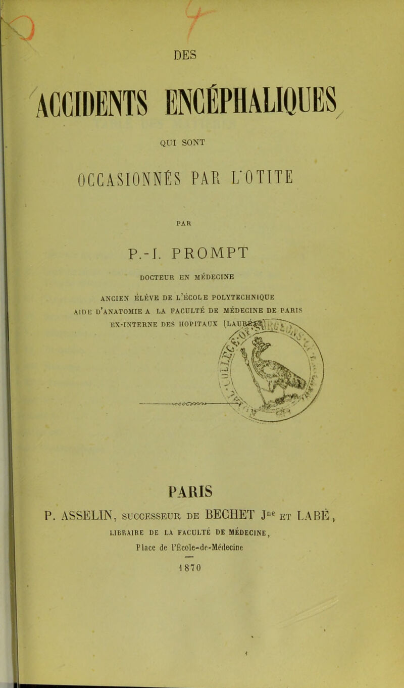 ) 7 DES QUI SONT OCCASIONNES PAR L’OTITE PA K P.-J. PROMPT DOCTEUR EN MÉDECINE ANCIEN ÉLÈVE DE L’ÉCOLE POLYTECHNIQUE AIDE D’ANATOMIE A LA FACULTÉ DE MÉDECINE DE PARIS PARIS P. ASSELIN, successeur de BECHET Jne et LABÈ» LIBRAIRE DE LA FACULTÉ DE MÉDECINE, Place de l’École-de-Méiiecine 1870
