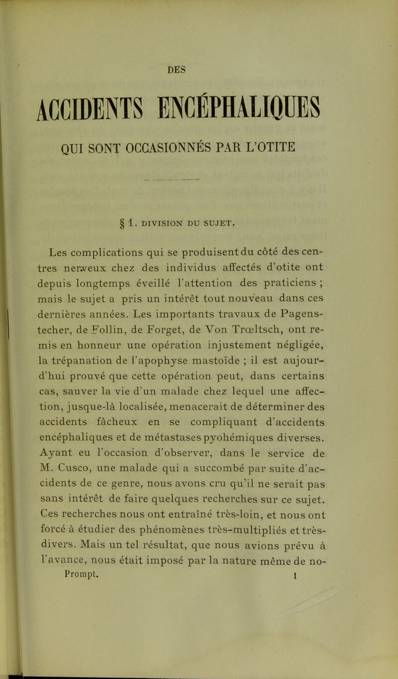 DES ACCIDENTS ENCÉPHALIQUES QUI SONT OCCASIONNÉS PAR L’OTITE § 1. DIVISION DU SUJET. Les complications qui se produisent du côté des cen- tres ner.veux chez des individus affectés d’otite ont depuis longtemps éveillé l’attention des praticiens ; mais le sujet a pris un intérêt tout nouveau dans ces dernières années. Les importants travaux de Pagens- techer, de Follin, de Forget, de Von Trœltsch, ont re- mis en honneur une opération injustement négligée, la trépanation de l’apophyse mastoïde ; il est aujour- d’hui prouvé que cette opération peut, dans certains cas, sauver la vie d’un malade chez lequel une affec- tion, jusque-là localisée, menacerait de déterminer des accidents fâcheux en se compliquant d’accidents encéphaliques et de métastasespyohémiques diverses. Ayant eu l’occasion d’observer, dans le service de M. Cusco, une malade qui a succombé par suite d’ac- cidents de ce genre, nous avons cru qu’il ne serait pas sans intérêt de faire quelques recherches sur ce sujet. Ces recherches nous ont entraîné très-loin, et nous ont forcé à étudier des phénomènes très-multipliés et très- divers. Mais un tel résultat, que nous avions prévu à l’avance, nous était imposé par la nature même de no-