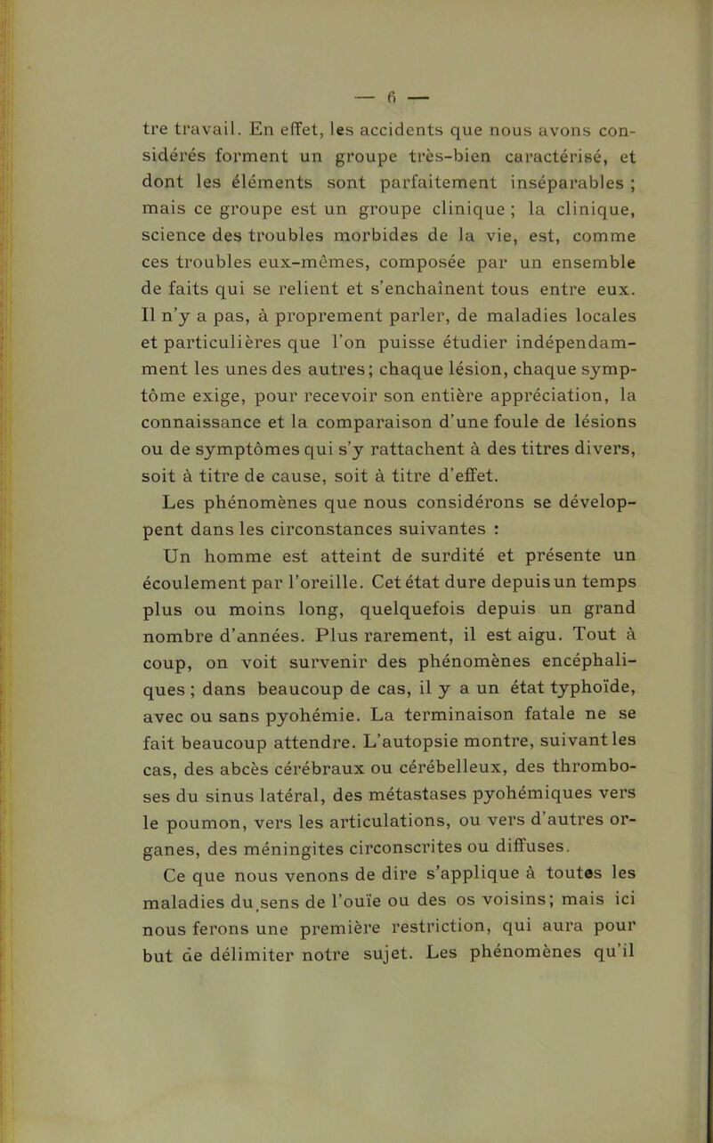 tre travail. En effet, les accidents que nous avons con- sidérés forment un groupe très-bien caractérisé, et dont les éléments sont parfaitement inséparables ; mais ce groupe est un groupe clinique ; la clinique, science des troubles morbides de la vie, est, comme ces troubles eux-mcmes, composée par un ensemble de faits qui se relient et s’enchaînent tous entre eux. Il n’y a pas, à proprement parler, de maladies locales et particulières que l’on puisse étudier indépendam- ment les unes des autres; chaque lésion, chaque symp- tôme exige, pour recevoir son entière appréciation, la connaissance et la comparaison d’une foule de lésions ou de symptômes qui s’y rattachent à des titres divers, soit à titre de cause, soit à titre d’effet. Les phénomènes que nous considérons se dévelop- pent dans les circonstances suivantes : Un homme est atteint de surdité et présente un écoulement par l’oreille. Cet état dure depuis un temps plus ou moins long, quelquefois depuis un grand nombre d’années. Plus rarement, il est aigu. Tout à coup, on voit survenir des phénomènes encéphali- ques ; dans beaucoup de cas, il y a un état typhoïde, avec ou sans pyohémie. La terminaison fatale ne se fait beaucoup attendre. L’autopsie montre, suivant les cas, des abcès cérébraux ou cérébelleux, des thrombo- ses du sinus latéral, des métastases pyohémiques vers le poumon, vers les articulations, ou vers d autres or- ganes, des méningites circonscrites ou diffuses. Ce que nous venons de dire s’applique à toutes les maladies du(sens de l’ouïe ou des os voisins; mais ici nous ferons une première restriction, qui aura pour but de délimiter notre sujet. Les phénomènes qu il