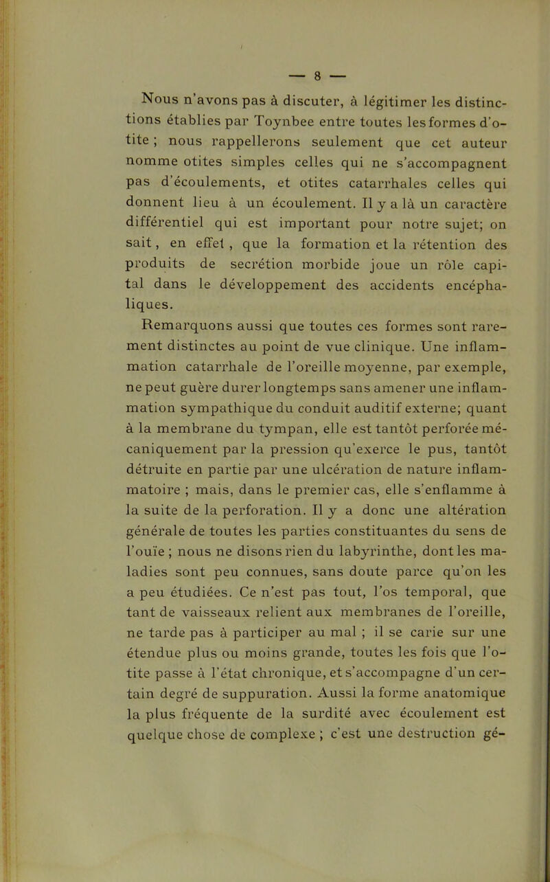 Nous n’avons pas à discuter, à légitimer les distinc- tions établies par Toynbee entre toutes les formes d’o- tite ; nous rappellerons seulement que cet auteur nomme otites simples celles qui ne s’accompagnent pas d’écoulements, et otites catarrhales celles qui donnent lieu à un écoulement. Il y a là un caractère différentiel qui est important pour notre sujet; on sait, en effet , que la formation et la rétention des produits de secrétion morbide joue un rôle capi- tal dans le développement des accidents encépha- liques. Remarquons aussi que toutes ces formes sont rare- ment distinctes au point de vue clinique. Une inflam- mation catarrhale de l’oreille moyenne, par exemple, ne peut guère durer longtemps sans amener une inflam- mation sympathique du conduit auditif externe; quant à la membrane du tympan, elle est tantôt perforée mé- caniquement par la pression qu’exerce le pus, tantôt détruite en partie par une ulcération de nature inflam- matoire ; mais, dans le premier cas, elle s’enflamme à la suite de la perforation. Il y a donc une altération générale de toutes les parties constituantes du sens de l’ouïe; nous ne disons rien du labyrinthe, dont les ma- ladies sont peu connues, sans doute parce qu’on les a peu étudiées. Ce n’est pas tout, l’os temporal, que tant de vaisseaux relient aux membranes de l’oreille, ne tarde pas à participer au mal ; il se carie sur une étendue plus ou moins grande, toutes les fois que l’o- tite passe à l’état chronique, et s’accompagne d’un cer- tain degré de suppuration. Aussi la forme anatomique la plus fréquente de la surdité avec écoulement est quelque chose de complexe ; c’est une destruction gé-