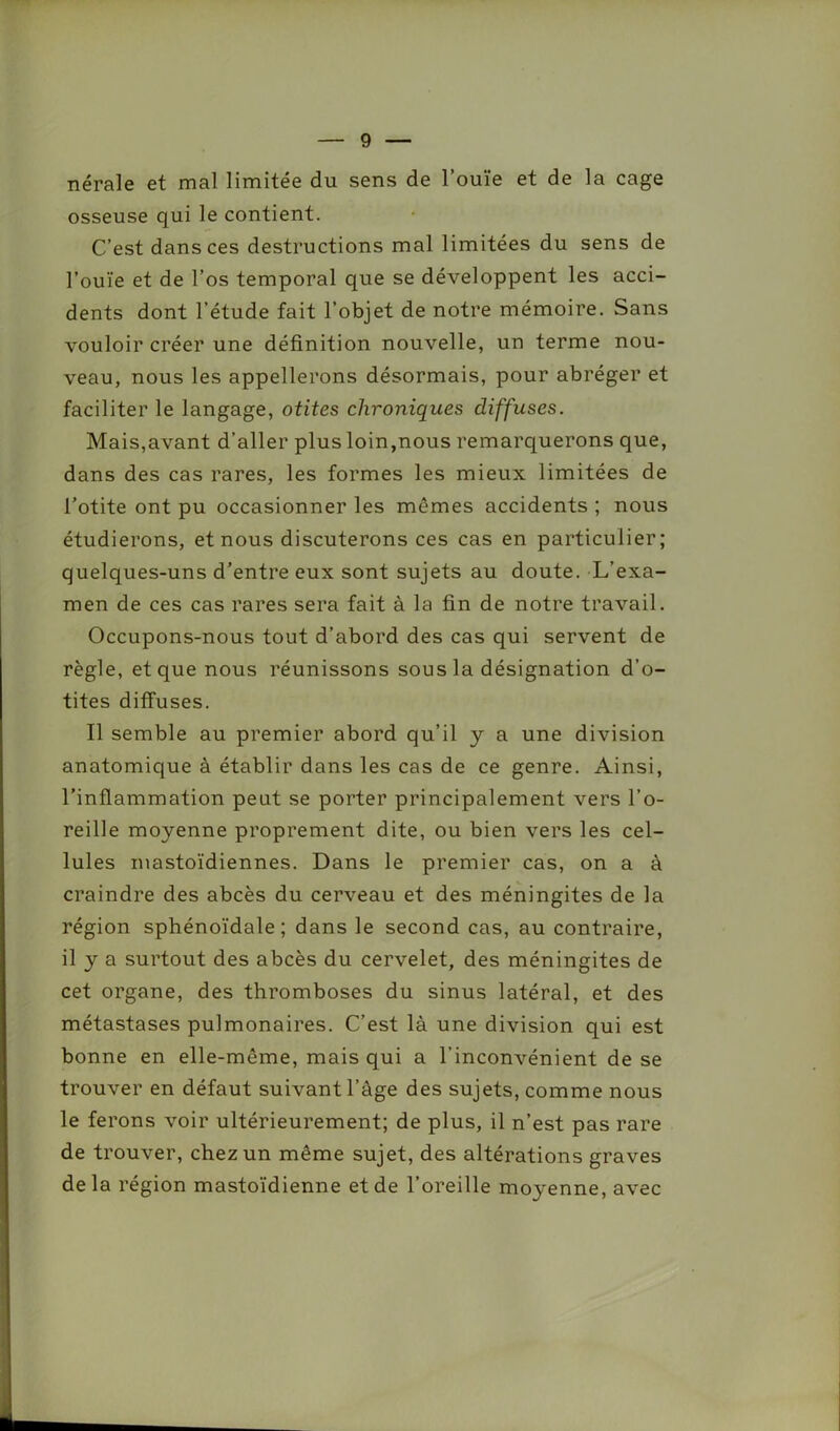 nérale et mal limitée du sens de l’ouïe et de la cage osseuse qui le contient. C’est dans ces destructions mal limitées du sens de l’ouïe et de l’os temporal que se développent les acci- dents dont l’étude fait l’objet de notre mémoire. Sans vouloir créer une définition nouvelle, un terme nou- veau, nous les appellerons désormais, pour abréger et faciliter le langage, otites chroniques diffuses. Mais,avant d’aller plus loin,nous remarquerons que, dans des cas rares, les formes les mieux limitées de l’otite ont pu occasionner les mêmes accidents ; nous étudierons, et nous discuterons ces cas en particulier; quelques-uns d’entre eux sont sujets au doute. L’exa- men de ces cas rares sera fait à la fin de notre travail. Occupons-nous tout d’abord des cas qui servent de règle, et que nous réunissons sous la désignation d’o- tites diffuses. Il semble au premier abord qu’il y a une division anatomique à établir dans les cas de ce genre. Ainsi, l’inflammation peut se porter principalement vers l’o- reille moyenne proprement dite, ou bien vers les cel- lules mastoïdiennes. Dans le premier cas, on a à craindre des abcès du cerveau et des méningites de la région sphénoïdale; dans le second cas, au contraire, il y a surtout des abcès du cervelet, des méningites de cet organe, des thromboses du sinus latéral, et des métastases pulmonaires. C’est là une division qui est bonne en elle-même, mais qui a l’inconvénient de se trouver en défaut suivant l’âge des sujets, comme nous le ferons voir ultérieurement; de plus, il n’est pas rare de trouver, chez un même sujet, des altérations graves delà région mastoïdienne et de l’oreille moyenne, avec
