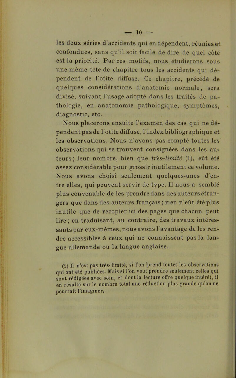 les deux séries d’accidents qui en dépendent, réunies et confondues, sans qu’il soit facile de dire de quel côté est la priorité. Par ces motifs, nous étudierons sous une même tête de chapitre tous les accidents qui dé- pendent de l’otite diffuse. Ce chapitre, précédé de quelques considérations d’anatomie normale, sera divisé, suivant l’usage adopté dans les traités de pa- thologie, en anatonomie pathologique, symptômes, diagnostic, etc. Nous placerons ensuite l’examen des cas qui ne dé- pendent pas de l’otite diffuse, l’index bibliographique et les observations. Nous n’avons pas compté toutes les observations qui se trouvent consignées dans les au- teurs; leur nombre, bien que très-limité (1), eût été assez considérable pour grossir inutilement ce volume. Nous avons choisi seulement quelques-unes d’en- tre elles, qui peuvent servir de type. Il nous a semblé plus convenable de les prendre dans des auteurs étran- gers que dans des auteurs français; rien n’eût été plus inutile que de recopier ici des pages que chacun peut lire ; en traduisant, au contraire, des travaux intéres- sants par eux-mêmes, nous avons l’avantage de les ren- dre accessibles à ceux qui ne connaissent pas la lan- gue allemande ou la langue anglaise. (1) 11 n’est pas très- limité, si l’on éprend toutes les observations qui ont été publiées. Mais si l’on veut prendre seulement celles qui sont rédigées avec soin, et dont la lecture offre quelque intérêt, il en résulte sur le nombre total une réduction plus grande qu’on ne pourrait l’imaginer.