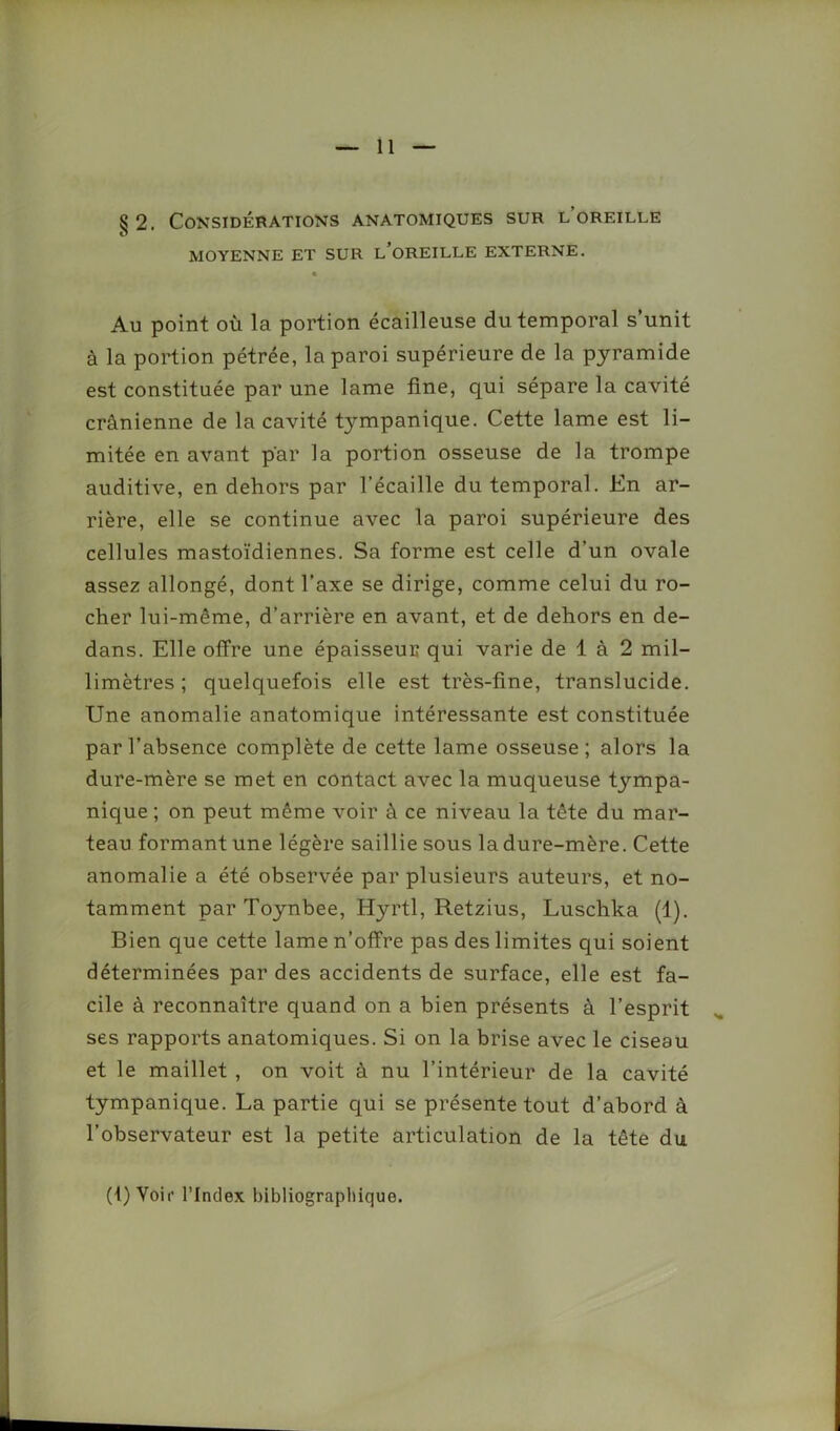 §2. Considérations anatomiques sur l oreille MOYENNE ET SUR L’OREILLE EXTERNE. Au point où la portion écailleuse du temporal s’unit à la portion pétrée, la paroi supérieure de la pyramide est constituée par une lame fine, qui sépare la cavité crânienne de la cavité tympanique. Cette lame est li- mitée en avant par la portion osseuse de la trompe auditive, en dehors par l’écaille du temporal. En ar- rière, elle se continue avec la paroi supérieure des cellules mastoïdiennes. Sa forme est celle d’un ovale assez allongé, dont l’axe se dirige, comme celui du ro- cher lui-même, d’arrière en avant, et de dehors en de- dans. Elle offre une épaisseur qui varie de 1 à 2 mil- limètres ; quelquefois elle est très-fine, translucide. Une anomalie anatomique intéressante est constituée par l’absence complète de cette lame osseuse; alors la dure-mère se met en contact avec la muqueuse tympa- nique ; on peut même voir à ce niveau la tête du mar- teau formant une légère saillie sous la dure-mère. Cette anomalie a été observée par plusieurs auteurs, et no- tamment par Toynbee, Hyrtl, Retzius, Luschka (1). Bien que cette lame n’offre pas des limites qui soient déterminées par des accidents de surface, elle est fa- cile à reconnaître quand on a bien présents à l’esprit ses rapports anatomiques. Si on la brise avec le ciseau et le maillet , on voit à nu l’intérieur de la cavité tympanique. La partie qui se présente tout d’abord à l’observateur est la petite articulation de la tête du (1) Voir l’Index bibliographique.