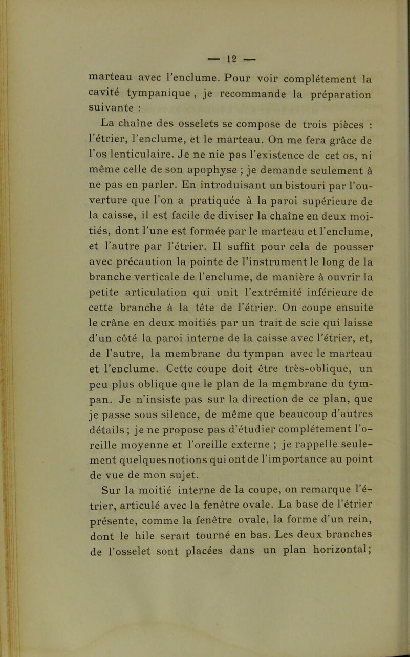 marteau avec 1 enclume. Pour voir complètement la cavité tympanique , je recommande la préparation suivante : La chaîne des osselets se compose de trois pièces : l’étrier, l’enclume, et le marteau. On me fera grâce de l’os lenticulaire. Je ne nie pas l’existence de cet os, ni même celle de son apophyse ; je demande seulement à ne pas en parler. En introduisant un bistouri par l’ou- verture que l’on a pratiquée à la paroi supérieure de la caisse, il est facile de diviser la chaîne en deux moi- tiés, dont l’une est formée par le marteau et l’enclume, et l’autre par l’étrier. Il suffit pour cela de pousser avec précaution la pointe de l’instrument le long de la branche verticale de l'enclume, de manière à ouvrir la petite articulation qui unit l’extrémité inférieure de cette branche à la tête de l’étrier. On coupe ensuite le crâne en deux moitiés par un trait de scie qui laisse d’un côté la paroi interne de la caisse avec l’étrier, et, de l’autre, la membrane du tympan avec le marteau et l’enclume. Cette coupe doit être très-oblique, un peu plus oblique que le plan de la membrane du tym- pan. Je n’insiste pas sur la direction de ce plan, que je passe sous silence, de même que beaucoup d’autres détails ; je ne propose pas d’étudier complètement l’o- reille moyenne et l’oreille externe ; je rappelle seule- ment quelques notions qui ont de l’importance au point de vue de mon sujet. Sur la moitié interne de la coupe, on remarque l’é- trier, articulé avec la fenêtre ovale. La base de l’étrier présente, comme la fenêtre ovale, la forme d un rein, dont le hile serait tourné en bas. Les deux branches de l’osselet sont placées dans un plan horizontal;