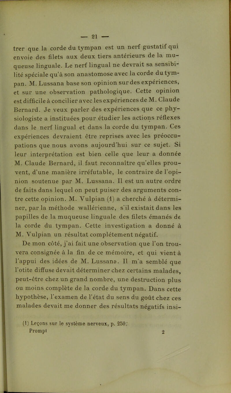 trer que la corde du tympan est un nerf gustatif qui envoie des filets aux deux tiers antérieurs de la mu- queuse linguale. Le nerf lingual ne devrait sa sensibi- lité spéciale qu’à son anastomose avec la corde du tym- pan. M. Lussana base son opinion sur des expériences, et sur une observation pathologique. Cette opinion est difficile à concilier avec les expériences de M. Claude Bernard. Je veux parler des expériences que ce phy- siologiste a instituées pour étudier les actions réflexes dans le nerf lingual et dans la corde du tympan. Ces expériences devraient être reprises avec les préoccu- pations que nous avons aujourd’hui sur ce sujet. Si leur interprétation est bien celle que leur a donnée M. Claude Bernard, il faut reconnaître qu’elles prou- vent, d’une manière irréfutable, le contraire de l’opi- nion soutenue par M. Lussana. Il est un autre ordre de faits dans lequel on peut puiser des arguments con- tre cette opinion. M. Yulpian (1) a cherché à détermi- ner, par la méthode wallérienne, s’il existait dans les papilles de la muqueuse linguale des filets émanés de la corde du tympan. Cette investigation a donné à M. Vulpian un résultat complètement négatif. De mon côté, j’ai fait une observation que l’on trou- vera consignée à la fin de ce mémoire, et qui vient à l’appui des idées de M. Lussana. Il m’a semblé que l’otite diffuse devait déterminer chez certains malades, peut-être chez un grand nombre, une destruction plus ou moins complète de la corde du tympan. Dans cette hypothèse, l’examen de l’état du sens du goût chez ces malades devait me donner des résultats négatifs insi- (1) Leçons sur le système nerveux, p. 250j Prompt 2