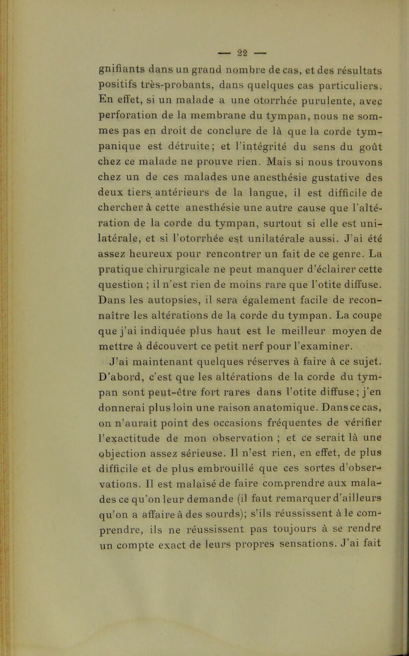 gnifiants dans un grand nombre de cas, et des résultats positifs très-probants, dans quelques cas particuliers. En effet, si un malade a une otorrhée purulente, avec perforation de la membrane du tympan, nous ne som- mes pas en droit de conclure de là que la corde tym- panique est détruite; et l’intégrité du sens du goût chez ce malade ne prouve rien. Mais si nous trouvons chez un de ces malades une anesthésie gustative des deux tiers antérieurs de la langue, il est difficile de chercher à cette anesthésie une autre cause que l’alté- ration de la corde du tympan, surtout si elle est uni- latérale, et si l’otorrhée est unilatérale aussi. J’ai été assez heureux pour rencontrer un fait de ce genre. La pratique chirurgicale ne peut manquer d’éclairer cette question ; il n’est rien de moins rare que l’otite diffuse. Dans les autopsies, il sera également facile de recon- naître les altérations de la corde du tympan. La coupe que j’ai indiquée plus haut est le meilleur moyen de mettre à découvert ce petit nerf pour l’examiner. J’ai maintenant quelques réserves à faire à ce sujet. D’abord, c’est que les altérations de la corde du tym- pan sont peut-être fort rares dans l’otite diffuse; j’en donnerai plus loin une raison anatomique. Dans ce cas, on n’aurait point des occasions fréquentes de vérifier l’exactitude de mon observation ; et ce serait là une objection assez sérieuse. Il n’est rien, en effet, de plus difficile et de plus embrouillé que ces sortes d’obser- vations. Il est malaisé de faire comprendre aux mala- des ce qu’on leur demande (il faut remarquer d’ailleurs qu’on a affaire à des sourds); s’ils réussissent à le com-> prendre, ils ne réussissent pas toujours à se rendré un compte exact de leurs propres sensations. J ai fait