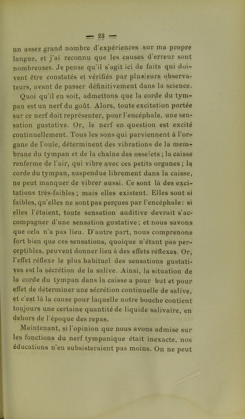 un assez grand nombre d’expériences sur ma propre langue, et j’ai reconnu que les causes d’erreur sont nombreuses. Je pense qu’il s’agit ici de faits qui doi- vent être constatés et vérifiés par plusieurs observa- teurs, avant de passer définitivement dans la science. Quoi qu’il en soit, admettons que la corde du tym- pan est un nerf du goût. Alors, toute excitation portée sur ce nerf doit représenter, pour l’encéphale, une sen- sation gustative. Or, le nerf en question est excité continuellement. Tous les sons qui parviennent à l’or- gane de l’ouïe, déterminent des vibrations de la mem- brane du tympan et de la chaîne des osselets ; la caisse renferme de l’air, qui vibre avec ces petits organes ; la corde du tympan, suspendue librement dans la caisse, ne peut manquer de vibrer aussi. Ce sont là des exci- tations très-faibles; mais elles existent. Elles sont si faibles, qu’elles ne sont pas perçues par l’encéphale : si elles l’étaient, toute sensation auditive devrait s’ac- compagner d’une sensation gustative; et nous savons que cela n’a pas lieu. D’autre part, nous comprenons fort bien que ces sensations, quoique n’étant pas per- ceptibles, peuvent donner lieu à des effets réflexes. Or, l’effet réflexe le plus habituel des sensations gustati- ves est la sécrétion de la salive. Ainsi, la situation de la corde du tympan dans la caisse a pour but et pour effet de déterminer une sécrétion continuelle de salive, et c’est là la cause pour laquelle notre bouche contient toujours une certaine quantité de liquide salivaire, en dehors de l’époque des repas. Maintenant, si l’opinion que nous avons admise sur les fonctions du nerf tympanique était inexacte, nos éducations n’en subsisteraient pas moins. On ne peut