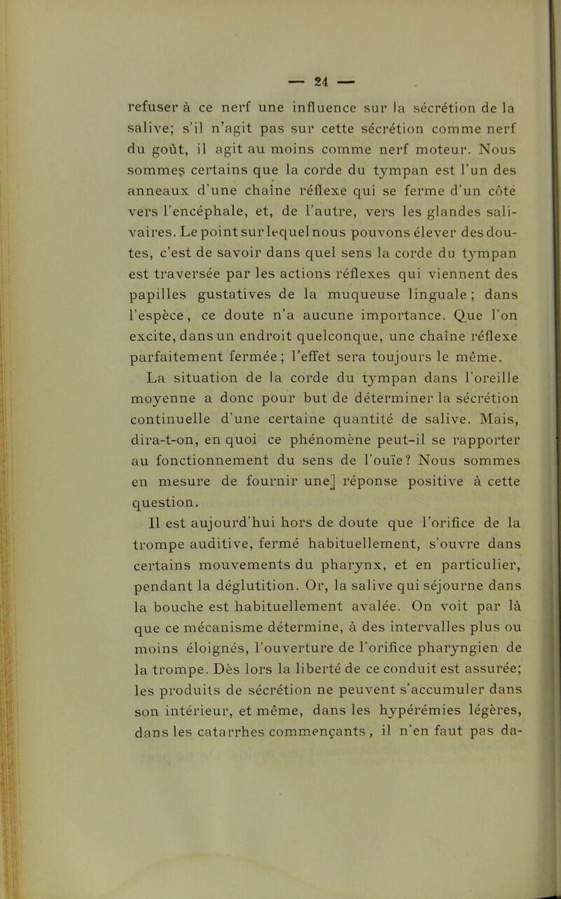 refuser à ce nerf une influence sur la sécrétion de la salive; s’il n’agit pas sur cette sécrétion comme nerf du goût, il agit au moins comme nerf moteur. Nous sommes certains que la corde du tympan est l’un des anneaux d’une chaîne réflexe qui se ferme d’un côte vers l’encéphale, et, de l’autre, vers les glandes sali- vaires. Le point sur lequel nous pouvons élever des dou- tes, c’est de savoir dans quel sens la corde du tympan est traversée par les actions réflexes qui viennent des papilles gustatives de la muqueuse linguale; dans l’espèce, ce doute n’a aucune importance. Que l’on excite, dans un endroit quelconque, une chaîne réflexe parfaitement fermée; l’effet sera toujours le même. La situation de la corde du t}^mpan dans l'oreille moyenne a donc pour but de déterminer la sécrétion continuelle d’une certaine quantité de salive. Mais, dira-t-on, en quoi ce phénomène peut-il se rapporter au fonctionnement du sens de l’ouïe? Nous sommes en mesure de fournir une] réponse positive à cette question. Il est aujourd’hui hors de doute que l’orifice de la trompe auditive, fermé habituellement, s’ouvre dans certains mouvements du pharynx, et en particulier, pendant la déglutition. Or, la salive qui séjourne dans la bouche est habituellement avalée. On voit par là que ce mécanisme détermine, à des intervalles plus ou moins éloignés, l’ouverture de l’orifice pharyngien de la trompe. Dès lors la liberté de ce conduit est assurée; les produits de sécrétion ne peuvent s’accumuler dans son intérieur, et même, dans les hypérémies légères, dans les catarrhes commençants, il n’en faut pas da-