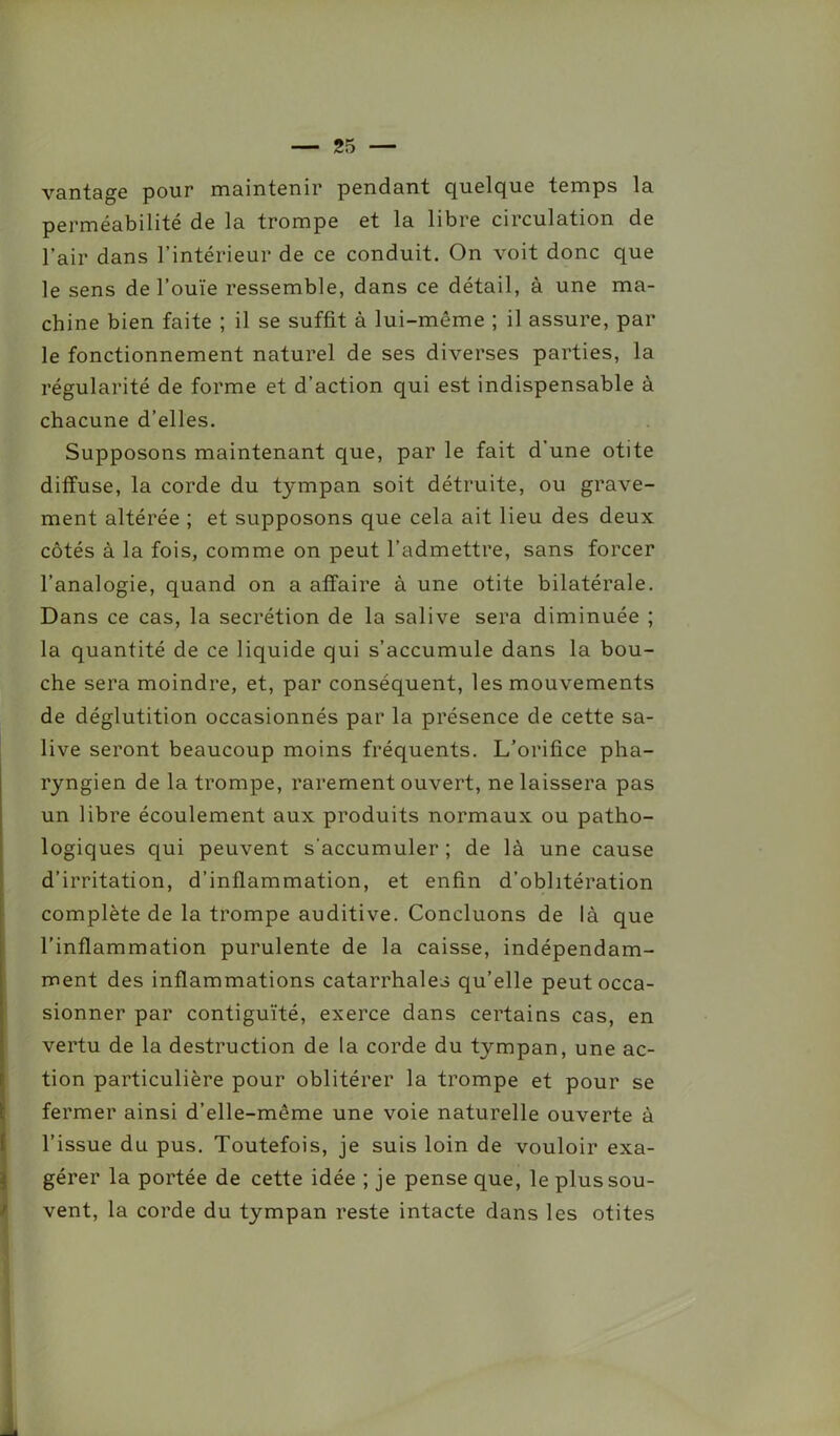 vantage pour maintenir pendant quelque temps la perméabilité de la trompe et la libre circulation de l’air dans l’intérieur de ce conduit. On voit donc que le sens de l’ouïe ressemble, dans ce détail, à une ma- chine bien faite ; il se suffit à lui-même ; il assure, par le fonctionnement naturel de ses diverses parties, la régularité de forme et d’action qui est indispensable à chacune d’elles. Supposons maintenant que, par le fait d’une otite diffuse, la corde du tympan soit détruite, ou grave- ment altérée ; et supposons que cela ait lieu des deux côtés à la fois, comme on peut l’admettre, sans forcer l’analogie, quand on a affaire à une otite bilatérale. Dans ce cas, la secrétion de la salive sera diminuée ; la quantité de ce liquide qui s’accumule dans la bou- che sera moindre, et, par conséquent, les mouvements de déglutition occasionnés par la présence de cette sa- live seront beaucoup moins fréquents. L’orifice pha- ryngien de la trompe, rarement ouvert, ne laissera pas un libre écoulement aux produits normaux ou patho- logiques qui peuvent s'accumuler ; de là une cause d’irritation, d’inflammation, et enfin d’oblitération complète de la trompe auditive. Concluons de là que l’inflammation purulente de la caisse, indépendam- ment des inflammations catarrhales qu’elle peut occa- sionner par contiguïté, exerce dans certains cas, en vertu de la destruction de la corde du tympan, une ac- tion particulière pour oblitérer la trompe et pour se fermer ainsi d’elle-même une voie naturelle ouverte à l’issue du pus. Toutefois, je suis loin de vouloir exa- gérer la portée de cette idée ; je pense que, le plus sou- vent, la corde du tympan reste intacte dans les otites