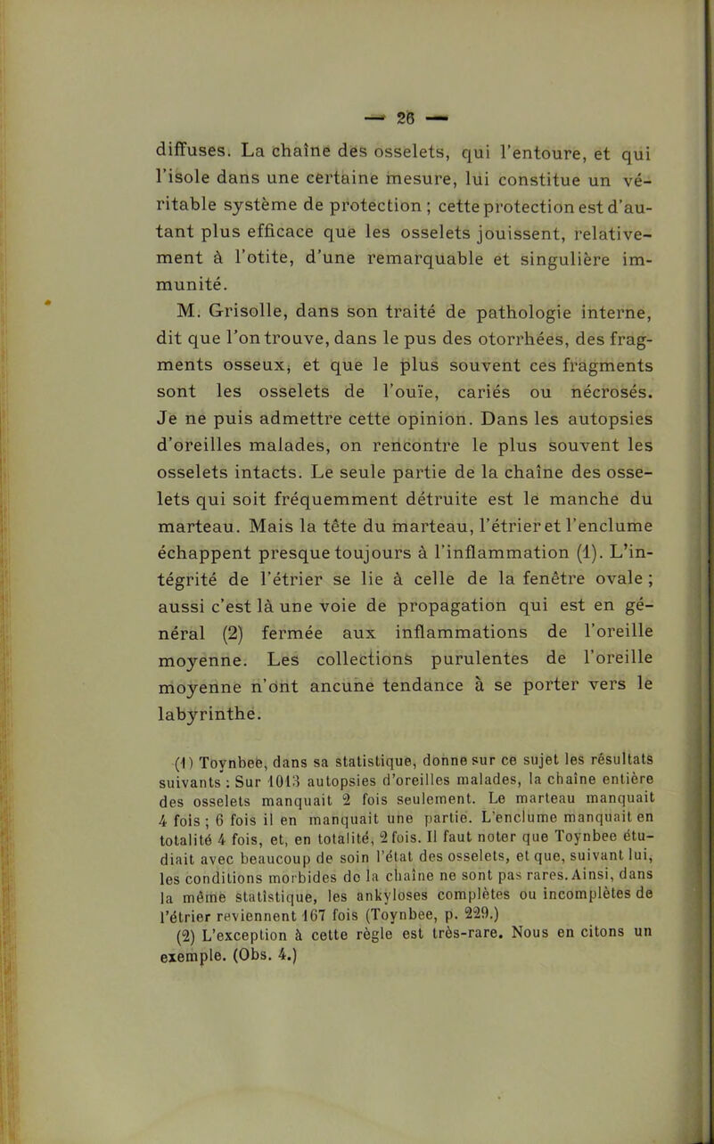 diffuses. La chaîne des osselets, qui l’entoure, et qui l’isole dans une certaine mesure, lui constitue un vé- ritable système de protection; cette protection est d’au- tant plus efficace que les osselets jouissent, relative- ment à l’otite, d’une remarquable et singulière im- munité. M. Grisolle, dans son traité de pathologie interne, dit que l’on trouve, dans le pus des otorrhées, des frag- ments osseux* et que le plus souvent ces fragments sont les osselets de l’ouïe, cariés ou nécrosés. Je ne puis admettre cette opinion. Dans les autopsies d’oreilles malades, on rencontre le plus souvent les osselets intacts. Le seule partie de la chaîne des osse- lets qui soit fréquemment détruite est le manche du marteau. Mais la tête du marteau, l’étrier et l’enclume échappent presque toujours à l’inflammation (1). L’in- tégrité de l’étrier se lie à celle de la fenêtre ovale ; aussi c’est là une voie de propagation qui est en gé- néral (2) fermée aux inflammations de l’oreille moyenne. Les collections purulentes de l’oreille moyenne n’ont ancune tendance à se porter vers le labyrinthe. (1) Toynbee, dans sa statistique, donne sur ce sujet les résultats suivants: Sur 1013 autopsies d’oreilles malades, la chaîne entière des osselets manquait 2 fois seulement. Le marteau manquait 4 fois; 6 fois il en manquait une partie. L’enclume manquait en totalité 4 fois, et, en totalité, 2 fois. Il faut noter que Toynbee étu- diait avec beaucoup de soin l’état des osselets, et que, suivant lui, les conditions morbides do la chaîne ne sont pas rares. Ainsi, dans la même statistique, les ankylosés complètes ou incomplètes de l’étrier reviennent 167 fois (Toynbee, p. 229.) (2) L’exception à cette règle est très-rare. Nous en citons un