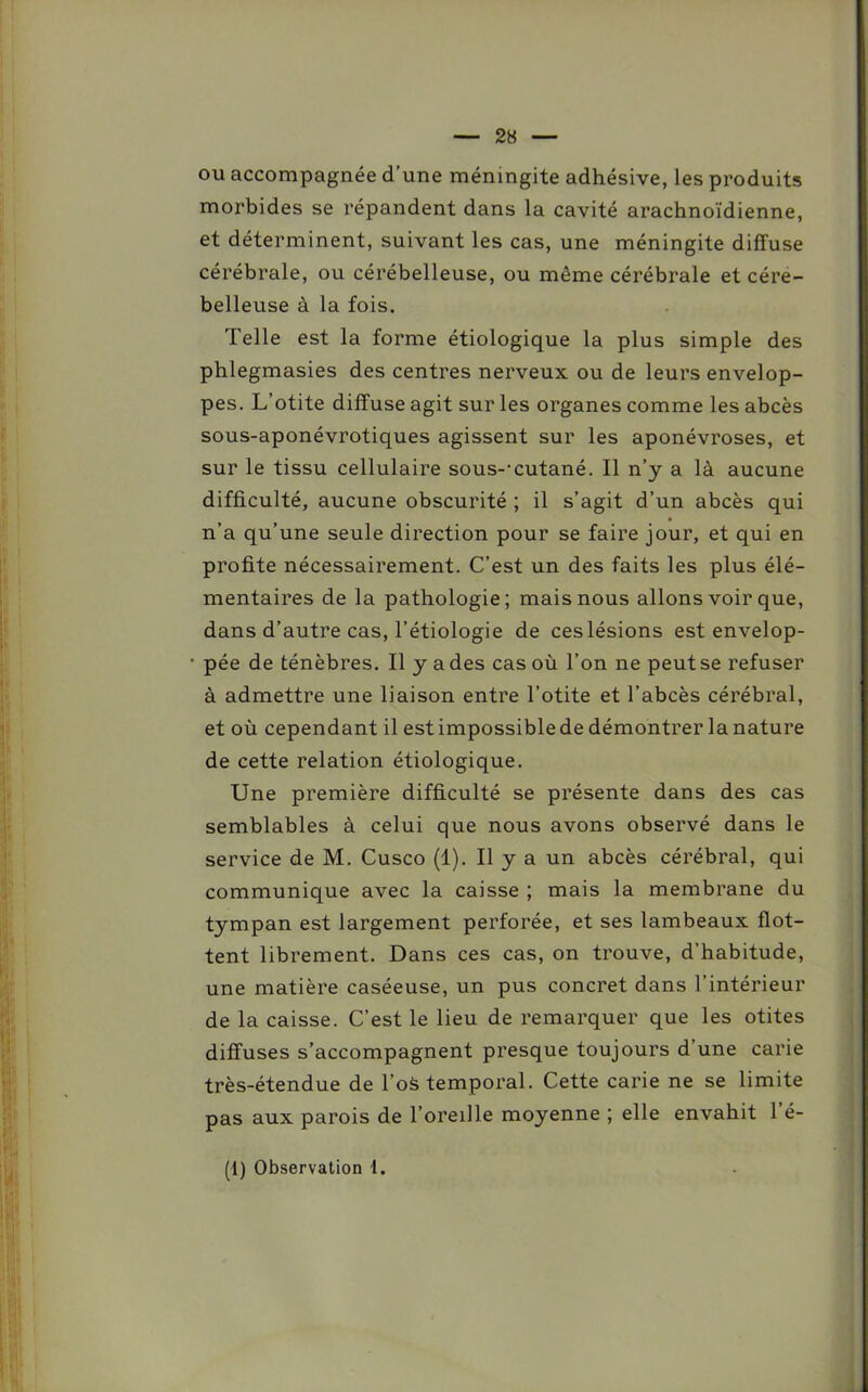 ou accompagnée d’une méningite adhésive, les produits morbides se répandent dans la cavité arachnoïdienne, et déterminent, suivant les cas, une méningite diffuse cérébrale, ou cérébelleuse, ou même cérébrale et cére- belleuse à la fois. Telle est la forme étiologique la plus simple des phlegmasies des centres nerveux ou de leurs envelop- pes. L’otite diffuse agit sur les organes comme les abcès sous-aponévrotiques agissent sur les aponévroses, et sur le tissu cellulaire sous--cutané. Il n’y a là aucune difficulté, aucune obscurité ; il s’agit d’un abcès qui n’a qu’une seule direction pour se faire jour, et qui en profite nécessairement. C’est un des faits les plus élé- mentaires de la pathologie; mais nous allons voir que, dans d’autre cas, l’étiologie de ces lésions est envelop- pée de ténèbres. Il y a des cas où l’on ne peut se refuser à admettre une liaison entre l’otite et l’abcès cérébral, et où cependant il est impossible de démontrer la nature de cette relation étiologique. Une première difficulté se présente dans des cas semblables à celui que nous avons observé dans le service de M. Cusco (1). Il y a un abcès cérébral, qui communique avec la caisse ; mais la membrane du tympan est largement perforée, et ses lambeaux flot- tent librement. Dans ces cas, on trouve, d’habitude, une matière caséeuse, un pus concret dans l’intérieur de la caisse. C’est le lieu de remarquer que les otites diffuses s’accompagnent presque toujours d’une carie très-étendue de l’oà temporal. Cette carie ne se limite pas aux parois de l’oreille moyenne ; elle envahit 1 é-