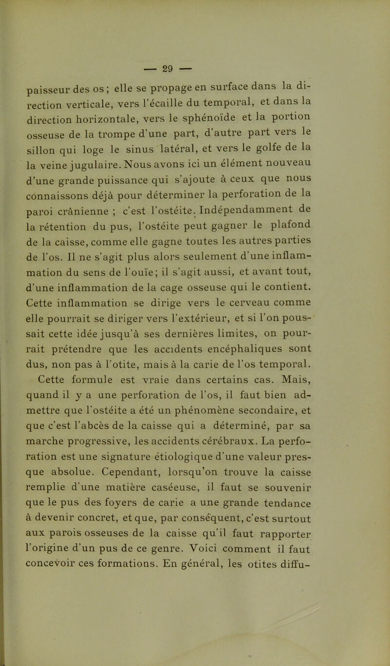 paisseur des os; elle se propage en surface dans la di- rection verticale, vers l’écaille du temporal, et dans la direction horizontale, vers le sphénoïde et la portion osseuse de la trompe d’une part, d’autre part vers le sillon qui loge le sinus latéral, et vers le golfe de la la veine jugulaire. Nous avons ici un élément nouveau d’une grande puissance qui s’ajoute à ceux que nous connaissons déjà pour déterminer la perforation de la paroi crânienne ; c’est l’ostéite. Indépendamment de la rétention du pus, l’ostéite peut gagner le plafond de la caisse, comme elle gagne toutes les autres parties de l’os. Il ne s’agit plus alors seulement d’une inflam- mation du sens de l'ouïe; il s’agit aussi, et avant tout, d’une inflammation de la cage osseuse qui le contient. Cette inflammation se dirige vers le cerveau comme elle pourrait se diriger vers l’extérieur, et si l’on pous- sait cette idée jusqu’à ses dernières limites, on pour- rait prétendre que les accidents encéphaliques sont dus, non pas à l’otite, mais à la carie de l’os temporal. Cette formule est vraie dans certains cas. Mais, quand il y a une perforation de l’os, il faut bien ad- mettre que l’ostéite a été un phénomène secondaire, et que c’est l’abcès de la caisse qui a déterminé, par sa marche progressive, les accidents cérébraux. La perfo- ration est une signature étiologique d’une valeur pres- que absolue. Cependant, lorsqu’on trouve la caisse remplie d’une matière caséeuse, il faut se souvenir que le pus des foyers de carie a une grande tendance à devenir concret, et que, par conséquent, c’est surtout aux parois osseuses de la caisse qu’il faut rapporter l’origine d’un pus de ce genre. Voici comment il faut concevoir ces formations. En général, les otites diffu-