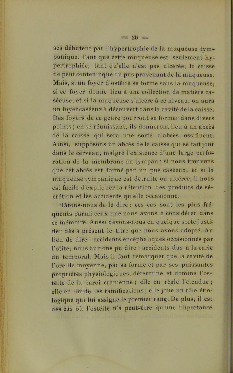 ses débutent par l’hypertrophie de la muqueuse tym- panique. Tant que cette muqueuse est seulement hy- pertrophiée, tant qu’elle n’est pas ulcérée, la caisse ne peut contenir que du pus provenant de la muqueuse. Mais, si un foyer d’ostéite se forme sous la muqueuse, si ce fojrer donne lieu à une collection de matière ca- séeuse, et si la muqueuse s’ulcère à ce niveau, on aura un foyer caséeuxà découvert dansla cavité de la caisse. Des foyers de ce genre pourront se former dans divers points ; en se réunissant, ils donneront lieu à un abcès de la caisse qui sera une sorte d’abcès ossifluent. Ainsi, supposons un abcès de la caisse qui se fait jour dans le cerveau, malgré l’existence d’une large perfo- ration de la membrane du tympan ; si nous trouvons que cet abcès est formé par un pus caséeux, et si la muqueuse tympanique est détruite ou ulcérée, il nous est facile d’expliquer la rétention des produits de sé- crétion et les accidents qu’elle occasionne. Hâtons-nous de le dire ; ces cas sont les plus fré- quents parmi ceux que nous avons à considérer dans ce mémoire. Aussi devons-nous en quelque sorte justi- fier dès à présent le titre que nous avons adopté. Au lieu de dire : accidents encéphaliques occasionnés par l’otite, nous aurions pu dire : accidents dus à la carie du temporal. Mais il faut remarquer que la cavité de l’oreille moyenne, par sa forme et par ses puissantes propriétés physiologiques, détermine et domine l’os- téite de la paroi crânienne ; elle en règle l’étendue ; elle en limite les ramifications; elle joue un rôle étio- logique qui lüi assigne le premier rang. De plus, il est des cas où l’ostéitë n’a peut-être qu’une importance