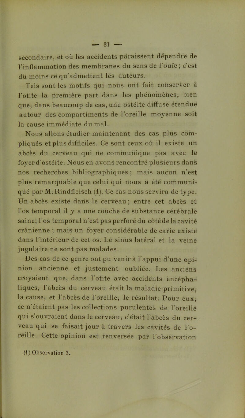 secondaire, et où les accidents paraissent dépendre de l’inflammation des membranes du sens de l’ouïe; c’est du moins ce qu’admettent les auteurs. Tels sont les motifs qui nous ont fait conserver à l’otite la première part dans les phénomènes, bien que, dans beaucoup de cas, une ostéite diffuse étendue autour des compartiments de l’oreille moyenne soit la cause immédiate du mal. Nous allons étudier maintenant des cas plus com- pliqués et plus difficiles. Ce sont ceux où il existe un abcès du cerveau qui ne communique pas avec le fc^er d’ostéite. Nous en avons rencontré plusieurs dans nos recherches bibliographiques ; mais aucun n’est plus remarquable que celui qui nous a été communi- qué par M. Rindfleisch (1). Ce cas nous servira de type. Un abcès existe dans le cerveau ; entre cet abcès et l’os temporal il y a une couche de substance cérébrale saine; l’os temporal n’est pas perforé du côté de la cavité crânienne ; mais un foyer considérable de carie existe dans l’intérieur de cet os. Le sinus latéral et la veine jugulaire ne sont pas malades. Des cas de ce genre ont pu venir à l’appui d’une opi- nion ancienne et justement oubliée. Les anciens croyaient que, dans l’otite avec accidents encépha- liques, l’abcès du cerveau était la maladie primitive, la cause, et l’abcès de l’oreille, le résultat. Pour eux, ce n’étaient pas les collections purulentes de l’oreille qui s’ouvraient dans le cerveau, c’était l’abcès du cer- veau qui se faisait jour à travers les cavités de l’o- reille. Cette opinion est renversée par l’observation