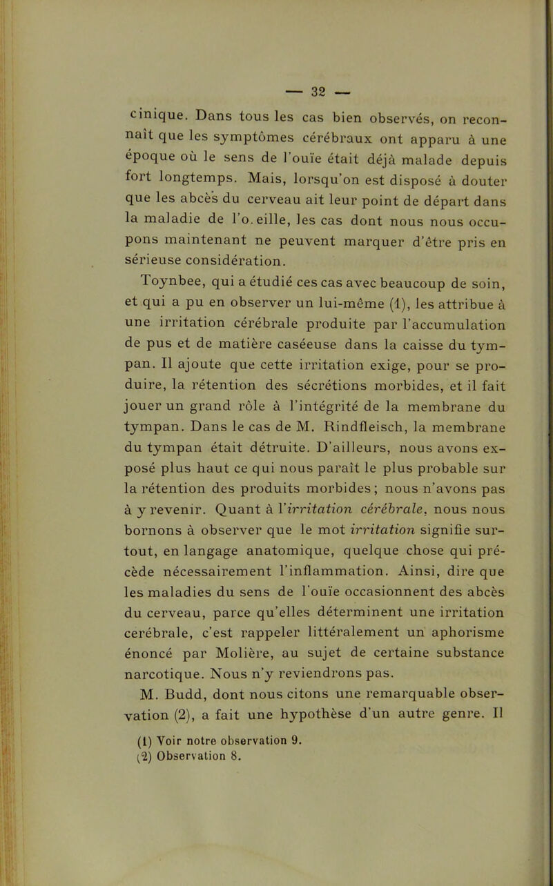 cinique. Dans tous les cas bien observés, on recon- naît que les symptômes cérébraux ont apparu à une époque où le sens de 1 ouïe était déjà malade depuis fort longtemps. Mais, lorsqu’on est disposé à douter que les abcès du cerveau ait leur point de départ dans la maladie de 1 o.eille, les cas dont nous nous occu- pons maintenant ne peuvent marquer d’être pris en sérieuse considération. Toynbee, qui a étudié ces cas avec beaucoup de soin, et qui a pu en observer un lui-même (1), les attribue à une irritation cérébrale produite par l’accumulation de pus et de matière caséeuse dans la caisse du tym- pan. Il ajoute que cette irritation exige, pour se pro- duire, la rétention des sécrétions morbides, et il fait jouer un grand rôle à l’intégrité de la membrane du tympan. Dans le cas de M. Rindfleisch, la membrane du tympan était détruite. D’ailleurs, nous avons ex- posé plus haut ce qui nous paraît le plus probable sur la rétention des produits morbides; nous n’avons pas à y revenir. Quant à l'irritation cérébrale, nous nous bornons à observer que le mot irritation signifie sur- tout, en langage anatomique, quelque chose qui pré- cède nécessairement l’inflammation. Ainsi, dire que les maladies du sens de l'ouïe occasionnent des abcès du cerveau, parce qu’elles déterminent une irritation cérébrale, c’est rappeler littéralement un aphorisme énoncé par Molière, au sujet de certaine substance narcotique. Nous n’y reviendrons pas. M. Budd, dont nous citons une remarquable obser- vation (2), a fait une hypothèse d’un autre genre. Il (1) Yoir notre observation 9.