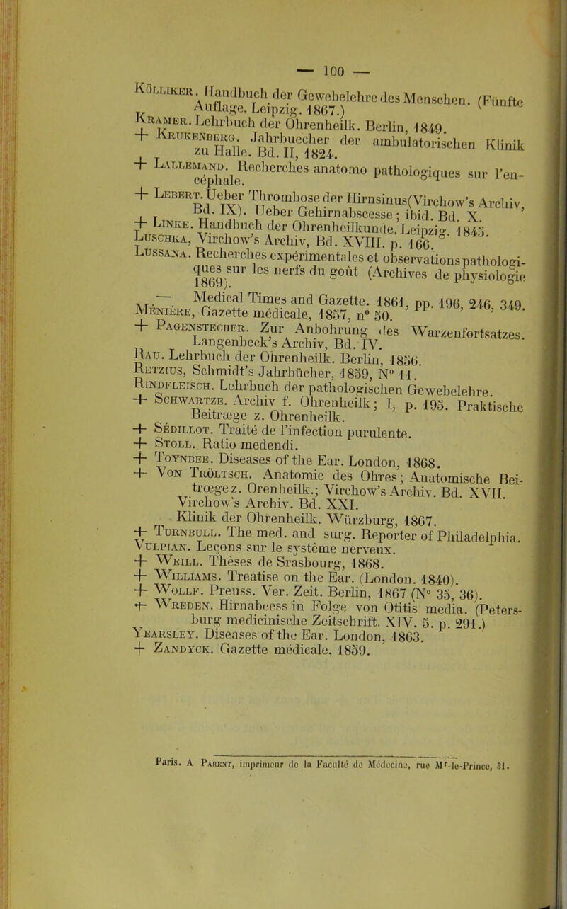 1869). — Medical Times and Gazette. 1861 r Menière, Gazette médicale, 1857, n° 50. ’ + Pagenstecher. Zur Anbohrung dès V Langenbeck’s Arcliiv, Bd. IV. Rau. Lelirbuch der Oiirenheilk. Berlin, 1856 Retzius, Schmidt’s Jahrbücher, 1859, N° 11. Rindfleisch. Lelirbuch der pathologischen Gewebelehre. + Schwartze. Arcliiv f. Ohrenlieilk; I, p. 195. Praktisclic Beitræge z. Ohrenheilk. -J- Sédillot. 1 raité de l’intection purulente. 4- Stoll. Ratio medendi. -f Toynbee. Diseases of tlie Ear. London, 1868. + Von Trôltsch. Anatomie des Ohres ; Anatomische Bei- trœgez. Orenheilk.; Virchow’s Arcliiv. Bd XVII Virchow's Arcliiv. Bd. XXI. Klinik der Olirenlieilk. Wiirzburg, 1867. + Turnbull. The med. and surg. Reporter of Philadelphia. Vulpian. Leçons sur le système nerveux. + Weile. Thèses de Srasbourg, 1868. 4- Williams. Treatise on tlie Ear. (London. 1840). 4- Wollf. Preuss. Ver. Zeit. Berlin, 1867 (N° 35, 36). 7- Wreden. Hirnabeess in Folge von Otitis media. (Peters- burg medicinisclie Zeitschrift. XIV. 5. p. 291.) Yearsley. Diseases of the Ear. London, 1863. -j- Zandyck. Gazette médicale, 1859. Paris. A Parent, imprimeur île la Faculté do .Médecine, rue Mr ie-Prince, 31.