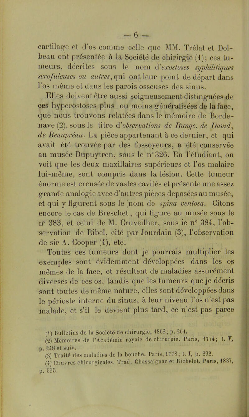 cartilag'e el d’os comme celle que MM. Trélal et Dol- beau ont présentée à la Société de chirirg’ie (1); ces tu- meurs, décrites sous le nom ^'exostoses syphilitiques scrofuleuses ou autres^([m ont leur point de départ dans l’os même et dans les parois osseuses des sinus. Elles doivent être aussi soig’neusementdisting*iiées de ces hyperostoses plus ou moins g’énéralisées de la face, que nous trouvons relatées dans le mémoire de Borde- nave (2), sous le titre &'observations de Runge^ de David^ de Beaupréau. La pièce appartenant à ce dernier, et qui avait été trouvée par des fossoyeurs, a été conservée au musée Dupuytren, sous le n“326. En l’étudiant, on voit que les deux maxillaires supérieurs et l’os malaire lui-même, sont compris dans la lésion. Cette tumeur énorme est ereusée de vastes cavités et présente une assez g-rande analogne avec d’autres pièces déposées au musée, et qui y fig*urent sous le nom de spina ventosa. Citons encore le cas de Breschet, qui fîg’ure au musée sous le n“ 383, et celui de M. Cruveilher, sous ie n° 384, l’ob- servation de Ribel, cité par Jourdain (3), l’observation de sir A. Cooper (4), etc. Toutes ces tumeurs dont je pourrais multiplier les exemples sont évidemment développées dans les os mêmes de la face, et résultent de maladies assurément diverses de ces os, tandis que les tumeurs que je décris sont toutes de même nature, elles sont développées dans le périoste interne du sinus, à leur niveau l’os n’est pas malade, et s’il le devient plus tard, ce n’est pas parce (1) Bulletins de la Société de chirurgie, 1862; p. 261. (2) Mémoires de l’Académie royale de chirurgie. Paris, 17/4; t. V, p. 248 et suiv. (3) Traité des maladies de la bouche. Paris, 1778; t. I, p. 292. (4) Œuvres chirurgicales. Trad. Cliassaignac et Richelot. Paris, 1837, p. 598.