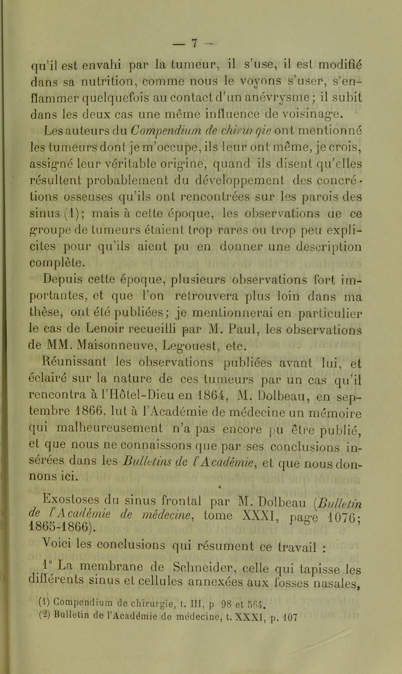 qu’il est envahi par la tumeur, il s’use, il est modifié dans sa nutrition, comme nous le voyons s’user, s’en- flammer quelquefois au contact d’un anévrysme; il subit dans les deux cas une même influence de voisinag'e. Les auteurs du Compendium de chirw qie ont mentionné les tumeurs dont je m’occupe, ils leur ont meme, je crois, assig*né leur véritable orig’ine, quand ils disent qu’elles résultent probablement du développement des concré- tions osseuses qu’ils ont rencontrées sur les parois des sinus (1); mais à cette époque, les observations ae ce g’roLipede tumeurs étaient trop rares ou trop peu expli- cites pour qu’ils aient pu en donner une description complète. Depuis cette époque, plusieurs observations fort im- portantes, et que l’on retrouvera plus loin dans ma thèse, ont été publiées; je mentionnerai en particulier le cas de Lenoir recueilli par M. Paul, les observations de MM. Maisonneuve, Leg’ouest, etc. Réunissant les observations publiées avant lui, et éclairé sur la nature de ces tumeurs par un cas qu’il rencontra à l’Hôtel-Dieu en 1864, M. Dolbeau, en sep- tembre 1866, lut à l’Académie de médecine un mémoire qui malheureusement n’a pas encore pu être publié, et que nous ne connaissons que par ses conclusions in- sérées dans les Bullttins de l'Académie^ et que nous don- nons ici. « Exostoses du sinus frontal par M. Dolbeau {Bulletin de ÜAcadémie de médecine^ tome XXXI, na^’e 1076- 1865-1866). ^ ° ’ Voici les conclusions qui résument ce travail : 1 La membrane de Schneider, celle qui tapisse les ' différents sinus et cellules annexées aux fosses nasales, I (1) Compendium de chirurgie, t. III, p 98 et of)4. (2) Bulletin de l’Académie de médecine, t. XXXI, p. 107