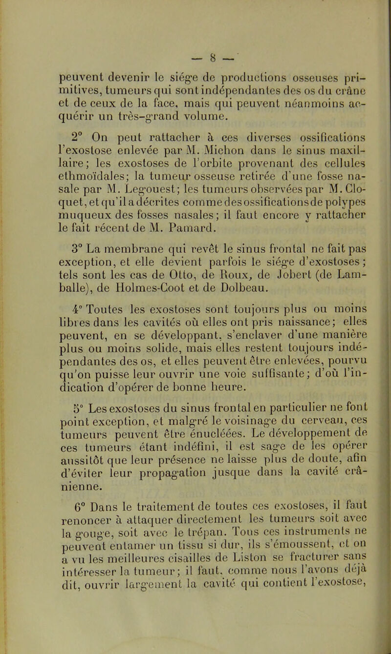 peuvent devenir le siég’e de productions osseuses pri- mitives, tumeurs qui sont indépendantes des os du crâne et de ceux de la face, mais qui peuvent néanmoins ac- quérir un très-g’rand volume. 2” On peut rattacher à ces diverses ossifications l’exostose enlevée par M. Miclion dans le sinus maxil- laire; les exostoses de l’orbite provenant des cellules ethmoïdales; la tumeur osseuse retirée d’une fosse na- sale par M. Leg*ouest; les tumeurs observées par M. Clo- quet, et qu’il a décri tes comme des ossifications de polypes muqueux des fosses nasales; il faut encore y rattacher le fait récent de M. Pamard, 3° La membrane qui revêt le sinus frontal ne fait pas exception, et elle devient parfois le siég’e d’exostoses; tels sont les cas de Otto, de Roux_, de Jobert (de Lam- balle), de Holmes-Goot et de Dolbeau. 4 Toutes les exostoses sont toujours plus ou moins libres dans les cavités où elles ont pris naissance; elles peuvent, en se développant, s’enclaver d’une manière plus ou moins solide, mais elles restent toujours indé- pendantes des os, et elles peuvent être enlevées, pourvu qu’on puisse leur ouvrir une voie suffisante; d’où l’in- dication d’opérer de bonne heure. 5“ Les exostoses du sinus frontal en particulier ne font point exception, et malgré le voisinag-e du cerveau, ces tumeurs peuvent être énucléées. Le développement de ces tumeurs étant indéfini, il est sag*© de les opérer aussitôt que leur présence ne laisse plus de doute, afin d’éviter leur propag’ation jusque dans la cavité crâ- nienne. 6 Dans le traitement de toutes ces exostoses, il faut renoncer à attaquer directement les tumeurs soit avec la g’oug’e, soit avec le trépan. Tous ces instruments ne peuvent entamer un tissu si dur, ils s’émoussent, cl on a vu les meilleures cisailles de Liston se fracturer sans intéresser la tumeur; il faut, comme nous l’ayons déjà dit, ouvrir larg’ement la cavité qui contient l’exostose.