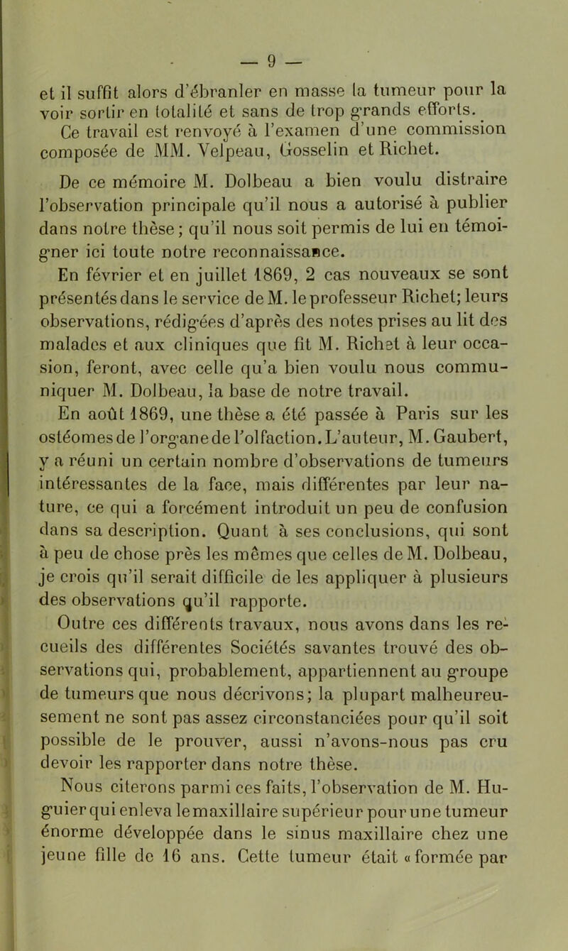 et il suffit alors d’ébranler en masse la tumeur pour la voir sortir en totalité et sans de trop g’rands efforts. _ Ce travail est renvoyé à l’examen d’une commission composée de MM. Velpeau, Gosselin et Richet. De ce mémoire M. Dolbeau a bien voulu distraire l’observation principale qu’il nous a autorisé à publier dans notre thèse ; qu’il nous soit permis de lui en témoi- gfner ici toute notre reconnaissance. En février et en juillet 1869, 2 cas nouveaux se sont présentés dans le service deM. le professeur Richet; leurs observations, rédig*ées d’après des notes prises au lit dos malades et aux cliniques que fît M. Richet à leur occa- sion, feront, avec celle qu’a bien voulu nous commu- niquer M. Dolbeau, la base de notre travail. En août 1869, une thèse a été passée à Paris sur les ostéomesde l’organedeTolfaction.L’auteur, M.Gaubert, y a réuni un certain nombre d’observations de tumeurs intéressantes de la face, mais différentes par leur na- ture, ce qui a forcément introduit un peu de confusion dans sa description. Quant à ses conclusions, qui sont à peu de chose près les mêmes que celles de M, Dolbeau, je crois qu’il serait difficile de les appliquer à plusieurs des observations qu’il rapporte. I Outre ces différents travaux, nous avons dans les re- )• cueils des différentes Sociétés savantes trouvé des ob- V i: servations qui, probablement, appartiennent au g*roupe >1 de tumeurs que nous décrivons; la plupart malheureu- ^ sement ne sont pas assez circonstanciées pour qu’il soit [ possible de le prouver, aussi n’avons-nous pas cru > devoir les rapporter dans notre thèse. Nous citerons parmi ces faits, l’observation de M. Hu- i g’uierqui enleva lemaxillaire supérieur pour une tumeur * énorme développée dans le sinus maxillaire chez une f jeune fille de 16 ans. Cette tumeur était a formée par