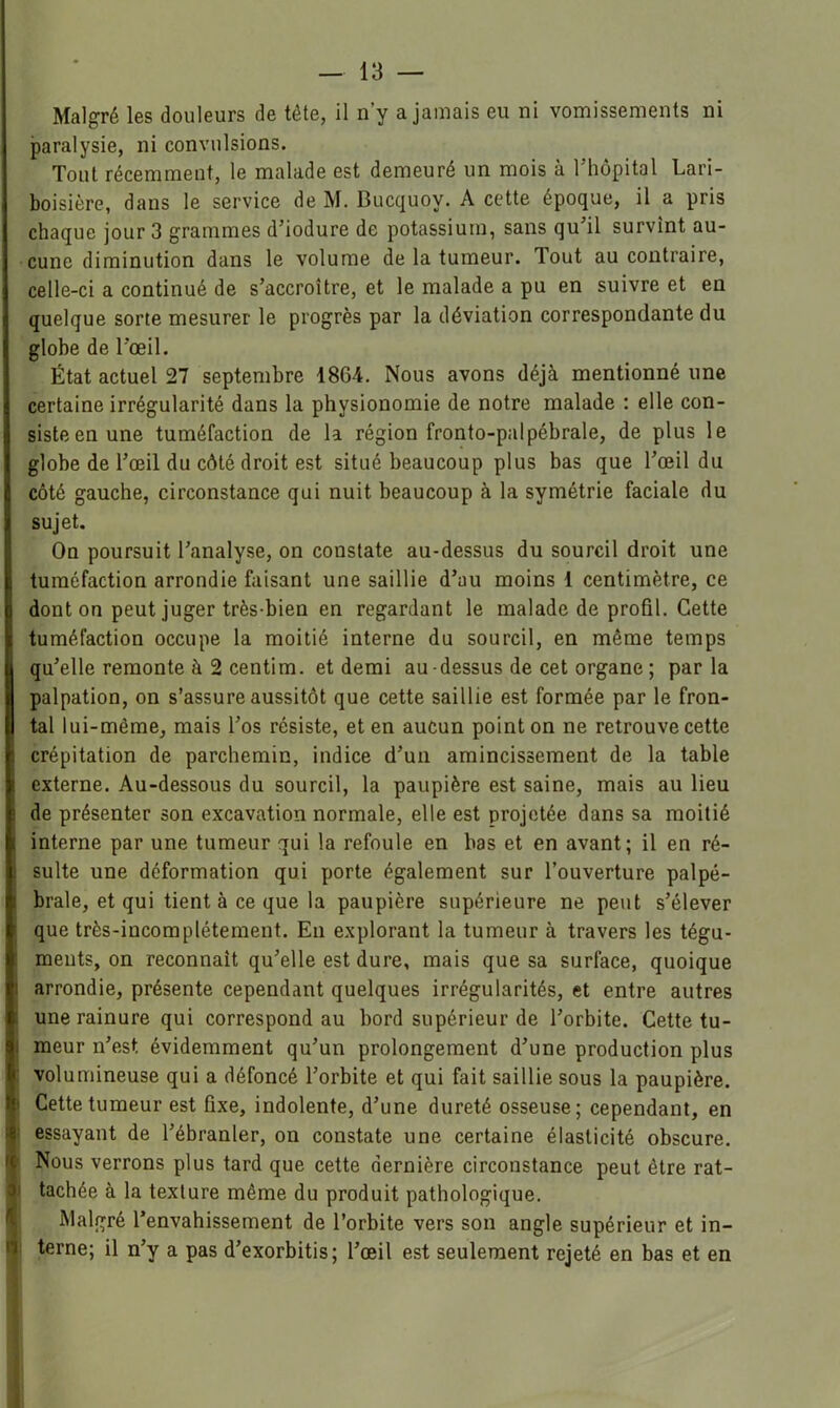 Malgré les douleurs de tête, il n’y a jamais eu ni vomissements ni paralysie, ni convulsions. Tout récemment, le malade est demeuré un mois à l’hôpital Lari- boisière, dans le service de M. Bucquoy. A cette époque, il a pris chaque jour 3 grammes d’iodure de potassium, sans qu’il survint au- cune diminution dans le volume de la tumeur. Tout au contraire, celle-ci a continué de s’accroître, et le malade a pu en suivre et en quelque sorte mesurer le progrès par la déviation correspondante du globe de l’œil. État actuel 27 septembre 18G4. Nous avons déjà mentionné une certaine irrégularité dans la physionomie de notre malade : elle con- siste en une tuméfaction de la région fronto-palpébrale, de plus le globe de l’œil du côté droit est situé beaucoup plus bas que l’œil du côté gauche, circonstance qui nuit beaucoup à la symétrie faciale du sujet. On poursuit l’analyse, on constate au-dessus du sourcil droit une tuméfaction arrondie faisant une saillie d’au moins 1 centimètre, ce dont on peut juger très-bien en regardant le malade de profil. Cette tuméfaction occupe la moitié interne du sourcil, en même temps qu’elle remonte à 2 centim. et demi au -dessus de cet organe ; par la palpation, on s’assure aussitôt que cette saillie est formée par le fron- tal lui-même, mais Tos résiste, et en aucun point on ne retrouve cette crépitation de parchemin, indice d’un amincissement de la table externe. Au-dessous du sourcil, la paupière est saine, mais au lieu de présenter son excavation normale, elle est projetée dans sa moitié interne par une tumeur qui la refoule en bas et en avant; il en ré- sulte une déformation qui porte également sur l’ouverture palpé- brale, et qui tient à ce que la paupière supérieure ne peut s’élever i que très-incomplétement. En explorant la tumeur à travers les tégu- : ments, on reconnaît qu’elle est dure, mais que sa surface, quoique I arrondie, présente cependant quelques irrégularités, et entre autres 1 une rainure qui correspond au bord supérieur de l’orbite. Cette tu- ! meur n’est évidemment qu’un prolongement d’une production plus : volumineuse qui a défoncé l’orbite et qui fait saillie sous la paupière. I Cette tumeur est fixe, indolente, d’une dureté osseuse; cependant, en i essayant de l’ébranler, on constate une certaine élasticité obscure. ' Nous verrons plus tard que cette dernière circonstance peut être rat- ) tachée à la texture même du produit pathologique. Malgré l’envahissement de l’orbite vers son angle supérieur et in- i| terne; il n’y a pas d’exorbitis; l’œil est seulement rejeté en bas et en \