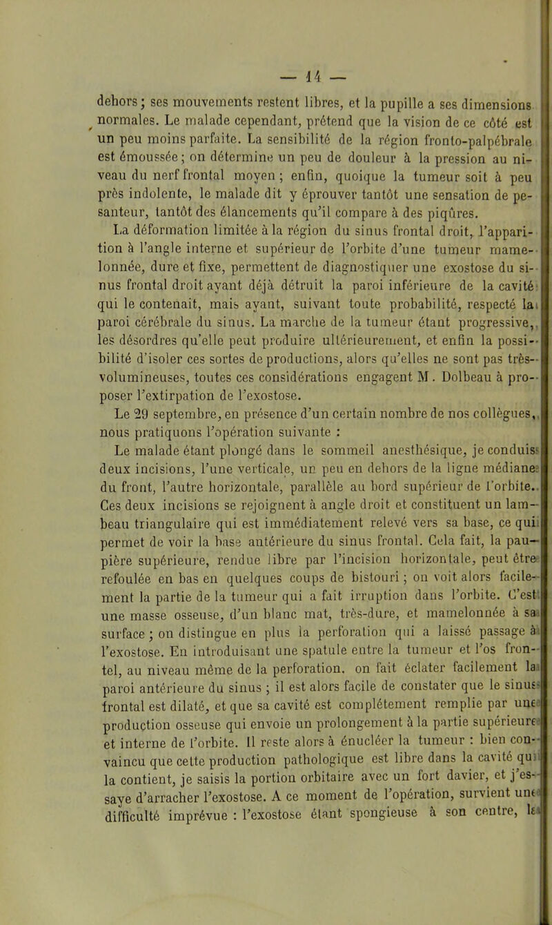 dehors; ses mouvements restent libres, et la pupille a ses dimensions U ^ normales. Le malade cependant, prétend que la vision de ce côté est un peu moins parfaite. La sensibilité de la région fronto-palpébrale est émoussée; on détermine un peu de douleur à la pression au ni- veau du nerf frontal moyen; enfin, quoique la tumeur soit à peu près indolente, le malade dit y éprouver tantôt une sensation de pe- santeur, tantôt des élancements quhl compare à des piqûres. 1-a déformation limitée à la région du sinus frontal droit, l’appari- tion à l’angle interne et supérieur de l’orbite d’une tumeur mame- lonnée, dure et fixe, permettent de diagnostiquer une exostose du si-- nus frontal droit ayant déjà détruit la paroi inférieure de la cavité qui le contenait, mais ayant, suivant toute probabilité, respecté lai paroi cérébrale du sinus. La marche de la tumeur étant progressive,, les désordres qu’elle peut produire ultérieurement, et enfin la possi- bilité d’isoler ces sortes de productions, alors qu’elles ne sont pas très- volumineuses, toutes ces considérations engagent M. Dolbeau à pro- poser l’extirpation de l’exostose. Le 29 septembre, eu présence d’un certain nombre de nos collègues, nous pratiquons l’opération suivante : Le malade étant plongé dans le sommeil anesthésique, je conduis? deux incisions, l’une verticale, un peu en dehors de la ligne médianee du front, l’autre horizontale, parallèle au bord supérieur de l’orbite.. Ces deux incisions se rejoignent à angle droit et constituent un lam- beau triangulaire qui est immédiatement relevé vers sa base, ce quii permet de voir la base antérieure du sinus frontal. Cela fait, la pau- pière supérieure, rendue libre par l’incision horizontale, peut être refoulée en bas en quelques coups de bistouri ; on voit alors lacile- ment la partie de la tumeur qui a fait irruption dans l’orbite. C’est* une masse osseuse, d’un blanc mat, très-dure, et mamelonnée à sa. surface ; on distingue en plus la perforation qui a laissé passage à^ l’exostose. En introduisant une spatule entre la tumeur et l’os fron- tel, au niveau même de la perforation, on fait éclater facilement la paroi antérieure du sinus ; il est alors facile de constater que le sinus^ Irontal est dilaté, et que sa cavité est complètement remplie par unt production osseuse qui envoie un prolongement à la partie supérieure' et interne de l’orbite. Il reste alors à énucléer la tumeur ; bien con- vaincu que cette production pathologique est libre dans la cavité quii la contient, je saisis la portion orbitaire avec un fort davier, et j es- saye d’arracher l’exostose. A ce moment de l’opération, survient une difficulté imprévue : l’exostose étant spongieuse à son centre, le-.