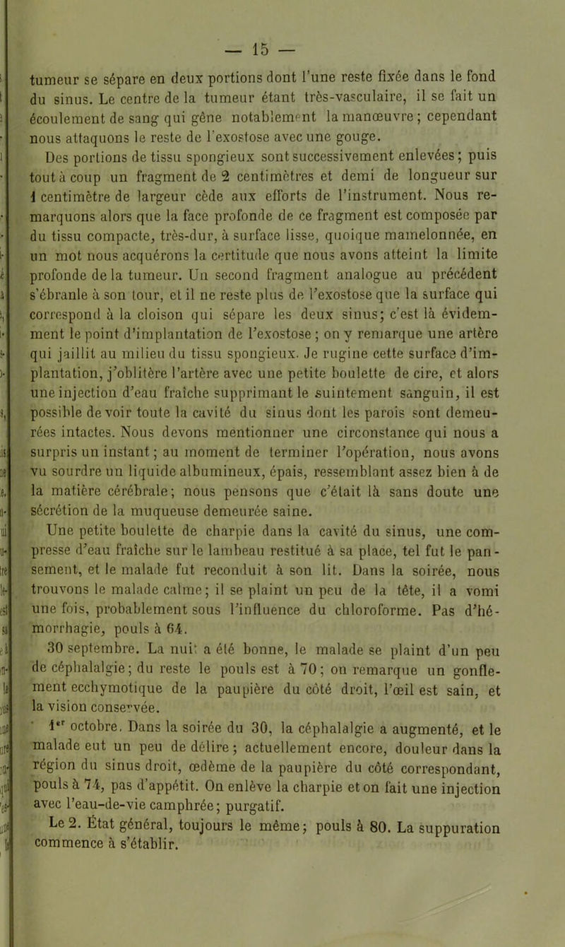 tumeur se sépare en deux portions dont l’une reste fixée dans le fond du sinus. Le centre de la tumeur étant très-vasculaire, il se fait un écoulement de san^ qui gêne notablement la manœuvre; cependant nous attaquons le reste de l’exostose avec une gouge. Des portions de tissu spongieux sont successivement enlevées ; puis tout à coup un fragment de 2 centimètres et demi de longueur sur i centimètre de largeur cède aux efforts de l’instrument. Nous re- marquons alors que la face profonde de ce fragment est composée par du tissu compacte, très-dur, à surface lisse, quoique mamelonnée, en un mot nous acquérons la certitude que nous avons atteint la limite profonde de la tumeur. Un second fragment analogue au précédent s’ébranle à son tour, et il ne reste plus de Texostose que la surface qui correspond à la cloison qui sépare les deux sinus; c’est là évidem- ment le point d’implantation de l’exostose ; on y remarque une artère qui jaillit au milieu du tissu spongieux. Je rugine cette surface d’im- plantation, j’oblitère l’artère avec une petite boulette de cire, et alors une injection d’eau fraîche supprimant le suintement sanguin, il est possible devoir toute la cavité du sinus dont les parois sont demeu- rées intactes. Nous devons mentionner une circonstance qui nous a surpris un instant ; au moment de terminer l’opération, nous avons vu sourdre un liquide albumineux, épais, ressemblant assez bien à de la matière cérébrale; nous pensons que c’était là sans doute une sécrétion de la muqueuse demeurée saine. Une petite boulette de charpie dans la cavité du sinus, une com- presse d’eau fraîche sur le lambeau restitué à sa place, tel fut le pan- sement, et le malade fut reconduit à son lit. Dans la soirée, nous trouvons le malade calme; il se plaint un peu de la tête, il a vomi une fois, probablement sous l’influence du chloroforme. Pas d’hé- morrhagie, pouls à 64. 30 septembre. La nui; a été bonne, le malade se plaint d’un peu de céphalalgie; du reste le pouls est à 70; on remarque un gonfle- ment ecchymotique de la paupière du côté droit, l’œil est sain, et la vision conservée. t*' octobre. Dans la soirée du 30, la céphalalgie a augmenté, et le malade eut un peu de délire ; actuellement encore, douleur dans la région du sinus droit, œdème de la paupière du côté correspondant, pouls à 74, pas d’appétit. On enlève la charpie et on fait une injection avec l’eau-de-vie camphrée ; purgatif. Le 2. État général, toujours le même; pouls à 80. La suppuration commence à s’établir.