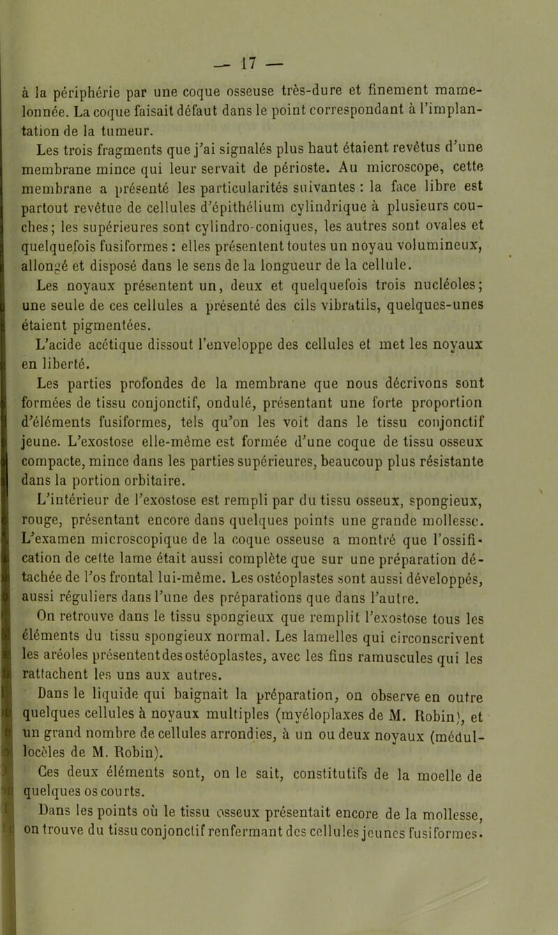 à la périphérie par une coque osseuse très-dure et finement mame- lonnée. La coque faisait défaut dans le point correspondant à l’implan- tation de la tumeur. Les trois fragments que j’ai signalés plus haut étaient revêtus d’une membrane mince qui leur servait de périoste. Au microscope, cette membrane a présenté les particularités suivantes : la face libre est partout revêtue de cellules d’épithélium cylindrique à plusieurs cou- ches; les supérieures sont cylindro-coniques, les autres sont ovales et quelquefois fusiformes : elles présentent toutes un noyau volumineux, allongé et disposé dans le sens de la longueur de la cellule. Les noyaux présentent un, deux et quelquefois trois nucléoles; une seule de ces cellules a présenté des cils vibratils, quelques-unes étaient pigmentées. L’acide acétique dissout l’enveloppe des cellules et met les noyaux en liberté. Les parties profondes de la membrane que nous décrivons sont formées de tissu conjonctif, ondulé, présentant une forte proportion d’éléments fusiformes, tels qu’on les voit dans le tissu conjonctif jeune. L’exostose elle-même est formée d’une coque de tissu osseux compacte, mince dans les parties supérieures, beaucoup plus résistante dans la portion orbitaire. L’intérieur de l’exostose est rempli par du tissu osseux, spongieux, rouge, présentant encore dans quelques points une grande mollesse. L’examen microscopique de la coque osseuse a montré que l’ossifi* cation de cette lame était aussi complète que sur une préparation dé- tachée de l’os frontal lui-même. Les ostéoplastes sont aussi développés, aussi réguliers dans l’une des préparations que dans l’autre. On retrouve dans le tissu spongieux que remplit l’e.vostose tous les éléments du tissu spongieux normal. Les lamelles qui circonscrivent les aréoles présentent des ostéoplastes, avec les fins ramuscules qui les rattachent les uns aux autres. Dans le liquide qui baignait la préparation, on observe en outre quelques cellules à noyaux multiples (myéloplaxes de M. Robin), et un grand nombre de cellules arrondies, à un ou deux noyaux (médul- locèles de M. Robin). Ces deux éléments sont, on le sait, constitutifs de la moelle de quelques os cou rts. Dans les points où le tissu osseux présentait encore de la mollesse, on trouve du tissu conjonctif renfermant des cellules jeunes fusiformes.