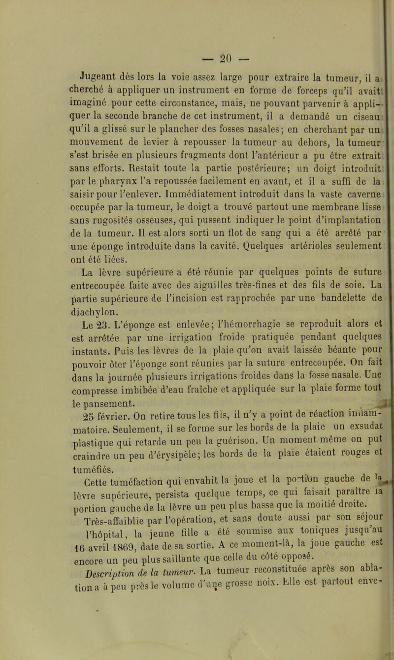 Jugeant dès lors la voie assez large pour extraire la tumeur, il a 1 cherché à appliquer un instrument en forme de forceps qu’il avait I imaginé pour cette circonstance, mais, ne pouvant parvenir à appli--| quer la seconde branche de cet instrument, il a demandé un ciseau I qu’il a glissé sur le plancher des fosses nasales; en cherchant par un I mouvement de levier à repousser la tumeur au dehors, la tumeur I s’est brisée en plusieurs fragments dont l’antérieur a pu être extrait I sans efforts. Restait toute la partie postérieure; un doigt introduit I par le pharynx l’a repoussée facilement en avant, et il a suffi de la I saisir pour l’enlever. Immédiatement introduit dans la vaste caverne-i occupée par la tumeur, le doigt a trouvé partout une membrane lisse I sans rugosités osseuses, qui pussent indiquer le point d’implantation I de la tumeur. Il est alors sorti un tlot de sang qui a été arrêté par'] une éponge introduite dans la cavité. Quelques artérioles seulement I ont été liées. La lèvre supérieure a été réunie par quelques points de suture entrecoupée faite avec des aiguilles très-fines et des fils de soie. La partie supérieure de l’incision est rapprochée par une bandelette de diachylon. Le 23. L’éponge est enlevée ; l’hémorrhagie se reproduit alors et est arrêtée par une irrigation froide pratiquée pendant quelques instants. Puis les lèvres de la plaie qu’on avait laissée béante pour pouvoir ôter l’éponge sont réunies par la suture entrecoupée. On fait dans la journée plusieurs irrigations froides dans la fosse nasale. Une compresse imbibée d’eau fraîche et appliquée sur la plaie forme tout le pansement. , ^ 23 février. On retire tous les fils, il n’y a point de réaction inüam- matoire. Seulement, il se forme sur les bords de la plaie un exsudai plastique qui retarde un peu la guérison. Un moment même on put craindre un peu d’érysipèle; les bords de la plaie étaient rouges et tuméfiés. Cette tuméfaction qui envahit la joue et la po^tilin gauche de lèvre supérieure, persista quelque temps, ce qui faisait paraître la portion gauche de la lèvre un peu plus basse que la moitié droite. Très-affaiblie par l’opération, et sans doute aussi par son séjour l’hôpital, la jeune fille a été soumise aux toniques jusqu’au 16 avril 1869, date de sa sortie. A ce moraent-là, la joue gauche est encore un peu plus saillante que celle du côté opposé. Description de la tumeur. La tumeur reconstituée après son abla- tion a à peu près le volume d'une grosse noix. Elle est partout envc-