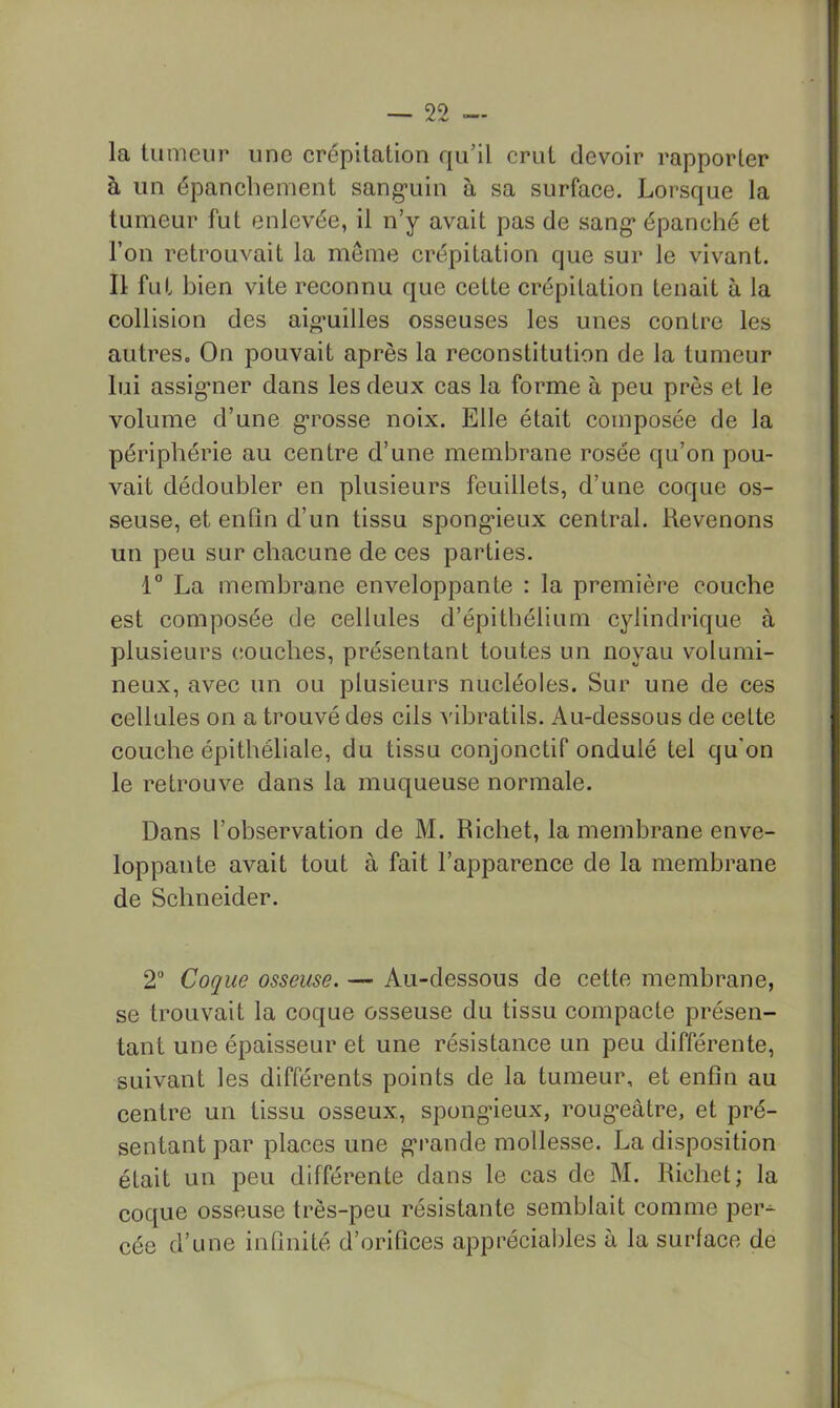 la tumeur une crépitation qu’il crut devoir rapporter à un épanchement sang-uin à sa surface. Lorsque la tumeur fut enlevée, il n’y avait pas de sang* épanché et l’on retrouvait la même crépitation que sur le vivant. Il fut bien vite reconnu que cette crépitation tenait à la collision des aig-uilles osseuses les unes contre les autres. On pouvait après la reconstitution de la tumeur lui assig'ner dans les deux cas la forme à peu près et le volume d’une g’rosse noix. Elle était composée de la périphérie au centre d’une membrane rosée qu’on pou- vait dédoubler en plusieurs feuillets, d’une coque os- seuse, et eiiQn d’un tissu spong*ieux central. Revenons un peu sur chacune de ces parties. 1° La membrane enveloppante : la première couche est composée de cellules d’épitbélium cylindrique à plusieurs couches, présentant toutes un noyau volumi- neux, avec un ou plusieurs nucléoles. Sur une de ces cellules on a trouvé des cils vibratils. Au-dessous de celte couche épithéliale, du tissu conjonctif ondulé tel qu'on le retrouve dans la muqueuse normale. Dans l’observation de M. Richet, la membrane enve- loppante avait tout à fait l’apparence de la membrane de Schneider. 2 Coque osseuse. — Au-dessous de cette membrane, se trouvait la coque osseuse du tissu compacte présen- tant une épaisseur et une résistance un peu différente, suivant les différents points de la tumeur, et enfin au centre un tissu osseux, spongâeux, roug’eâtre, et pré- sentant par places une g-rande mollesse. La disposition était un peu différente dans le cas de M. Richet; la coque osseuse très-peu résistante semblait comme per- cée d’une infinité d’orifices apprécial)les à la surface de