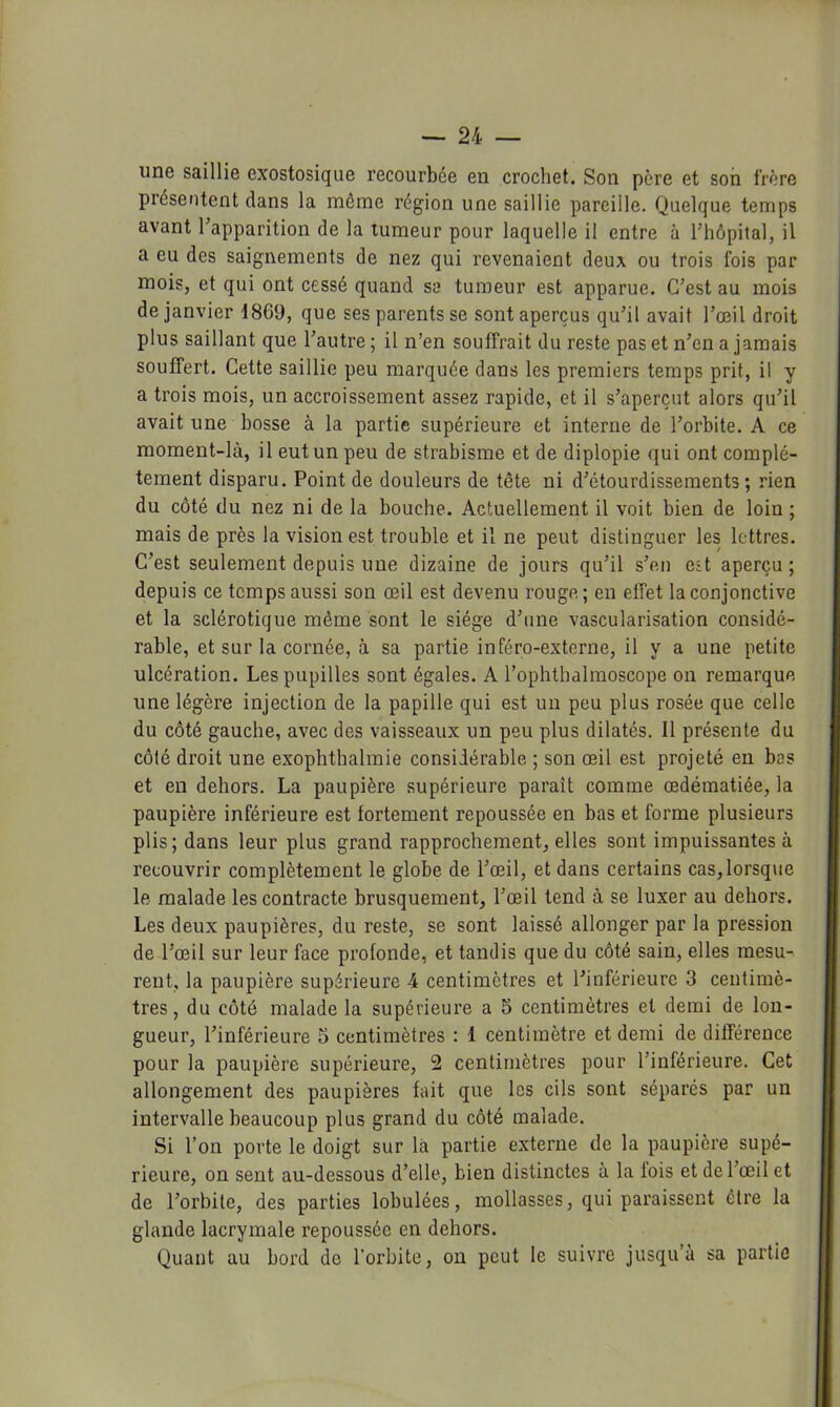 une saillie exostosique recourbée en crochet. Son père et son frère présentent dans la môme région une saillie pareille. Quelque temps avant Tapparition de la tumeur pour laquelle il entre à rhôpital, il a eu des saignements de nez qui revenaient deux ou trois fois par mois, et qui ont cessé quand sa tumeur est apparue. C’est au mois de janvier 1869, que ses parents se sont aperçus qu’il avait l’œil droit plus saillant que l’autre ; il n’en souffrait du reste pas et n’en a jamais souffert. Cette saillie peu marquée dans les premiers temps prit, il y a trois mois, un accroissement assez rapide, et il s’aperçut alors qu’il avait une bosse à la partie supérieure et interne de l’orbite. A ce moment-là, il eut un peu de strabisme et de diplopie qui ont complè- tement disparu. Point de douleurs de tête ni d’étourdissements; rien du côté du nez ni de la bouche. Actuellement il voit bien de loin ; mais de près la vision est trouble et il ne peut distinguer les lettres. C’est seulement depuis une dizaine de jours qu’il s’eu eît aperçu ; depuis ce temps aussi son œil est devenu rouge,; en effet la conjonctive et la sclérotique même sont le siège d’une vascularisation considé- rable, et sur la cornée, à sa partie inféro-externe, il y a une petite ulcération. Les pupilles sont égales. A l’ophthalmoscope on remarque une légère injection de la papille qui est un peu plus rosée que celle du côté gauche, avec des vaisseaux un peu plus dilatés. Il présente du côté droit une exophthalmie considérable ; son œil est projeté en bas et en dehors. La paupière supérieure paraît comme œdématiée, la paupière inférieure est fortement repoussée en bas et forme plusieurs plis; dans leur plus grand rapprochement, elles sont impuissantes à recouvrir complètement le globe de l’œil, et dans certains cas,lorsque le malade les contracte brusquement, l’œil tend à se luxer au dehors. Les deux paupières, du reste, se sont laissé allonger par la pression de l’œil sur leur face profonde, et tandis que du côté sain, elles mesu- rent, la paupière supérieure 4 centimètres et l’inférieure 3 centimè- tres , du côté malade la supérieure a 5 centimètres et demi de lon- gueur, l’inférieure 5 centimètres : 1 centimètre et demi de différence pour la paupière supérieure, 2 centimètres pour l’inférieure. Cet allongement des paupières fait que les cils sont séparés par un intervalle beaucoup plus grand du côté malade. Si l’on porte le doigt sur là partie externe de la paupière supé- rieure, on sent au-dessous d’elle, bien distinctes à la fois et de l’œil et de l’orbite, des parties lobulées, mollasses, qui paraissent être la glande lacrymale repoussée en dehors. Quant au bord de l’orbite, on peut le suivre jusqu’à sa partie