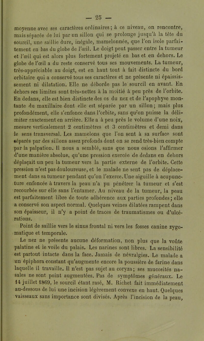 moyenne avec ses caractères ordinaires ; à ce niveau, on rencontre, mais séparée de lui parmi sillon qui se prolonge jusqu’à la tête du sourcil, une saillie dure, inégale, mamelonnée, que l’on isole parfai- tement en bas du globe de l’œil. Le doigt peut passer entre la tumeur et l’œil qui est alors plus fortement projeté en bas et en dehors. Le globe de l’œil a du reste conservé tous ses mouvements. La tumeur, très-appréciable au doigt, est en haut tout à fait distincte du bord orbitaire qui a conservé tous ses caractères et ne présente ni épaissis- sement ni dilatation. Elle ne déborde pas le sourcil en avant. En dehors ses limites sont très-nettes à la moitié à peu près de l’orbite. En dedans, elle est bien distincte des os du nez et de l’apophyse mon- tante du maxillaire dont elle est séparée par un sillon ; mais plus profondément, elle s’enfonce dans l’orbite, sans qu’on puisse la déli- miter exactement en arrière. Elle a à peu près le volume d’une noix, mesure verticalement 2 centimètres et 3 centimètres et demi dans le sens transversal. Les mamelons que l’on sent à sa surface sont séparés par des sillons assez profonds dont on se rend très-bien compte par la palpation. 11 nous a semblé, sans que nous osions l’affirmer d’une manière absolue, qu’une pression exercée de dedans en dehors déplaçait un peu la tumeur vers la partie externe de l’orbite. Cette pression n’est pas douloureuse, et le malade ne sent pas de déplace- ment dans sa tumeur pendant qu’on l’exerce.Une aiguille à acupunc- ture enfoncée à travers la peau n’a pu pénétrer la tumeur et s’est recourbée sur elle sans l’entamer. Au niveau de la tumeur, la peau est parfaitement libre de toute adhérence aux parties profondes; elle a conservé son aspect normal. Quelques veines dilatées rampent dans son épaisseur, il n’y a point de traces de traumatismes ou d’ulcé- rations. Point de saillie vers le sinus frontal ni vers les fosses canine zygo- matique et temporale. Le nez ne présente aucune déformation, non plus que la voûte palatine et le voile du palais. Les narines sont libres. La sensibilité est partout intacte dans la face. Jamais de névralgies. Le malade a un épiphora constant qu’augmente encore la poussière de farine dans laquelle il travaille. Il n’est pas sujet au coryza; ses mucosités na- sales ne sont point augmentées. Pas de symptômes généraux. Le 44 juillet 1869, le sourcil étant rasé, M. Richet fait immédiatement au-dessous de lui une incision légèrement convexe en haut. Quelques vaisseaux sans importance sont divisés. Après l’incision de la peau.