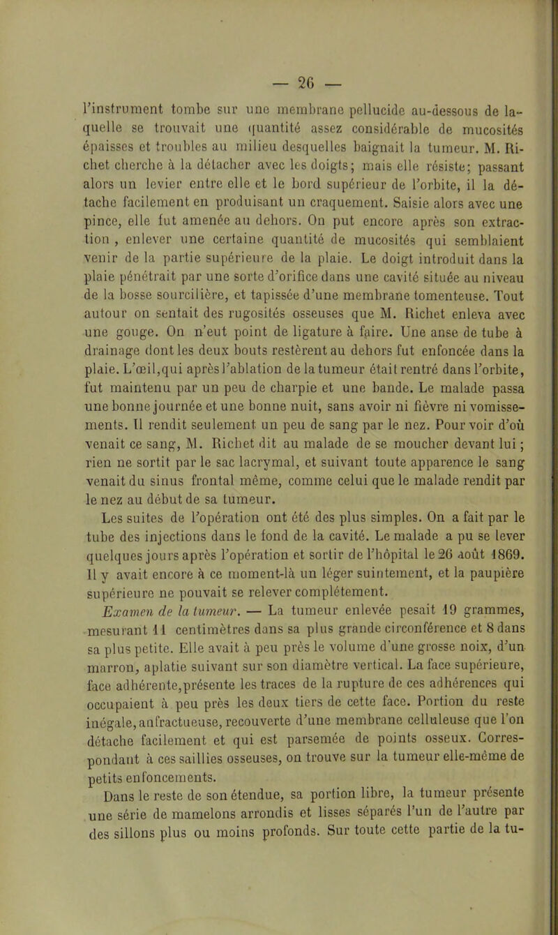 l’instrument tombe sur une membrane pcllucide au-dessous de la- quelle se trouvait une ([uantité assez considérable de mucosités épaisses et troubles au milieu desquelles baignait la tumeur. M. Ili- chet cherche à la détacher avec les doigts; mais elle résiste; passant alors un levier entre elle et le bord supérieur de l’orbite, il la dé- tache facilement en produisant un craquement. Saisie alors avec une pince, elle fut amenée au dehors. On put encore après son extrac- tion , enlever une certaine quantité de mucosités qui semblaient venir de la partie supérieure de la plaie. Le doigt introduit dans la plaie pénétrait par une sorte d’orifice dans une cavité située au niveau de la bosse sourcilière, et tapissée d’une membrane tomenteuse. Tout autour on sentait des rugosités osseuses que M. Richet enleva avec une gouge. On n’eut point de ligature à fjiire. Une anse de tube à drainage dont les deux bouts restèrent au dehors fut enfoncée dans la plaie. L’œil,qui après l’ablation de la tumeur était rentré dans l’orbite, fut maintenu par un peu de charpie et une bande. Le malade passa une bonne journée et une bonne nuit, sans avoir ni fièvre ni vomisse- ments. Il rendit seulement un peu de sang par le nez. Pourvoir d’où venait ce sang, M. Richet dit au malade de se moucher devant lui ; rien ne sortit par le sac lacrymal, et suivant toute apparence le sang venait du sinus frontal même, comme celui que le malade rendit par le nez au début de sa tumeur. Les suites de l’opération ont été des plus simples. On a fait par le tube des injections dans le fond de la cavité. Le malade a pu se lever quelques jours après l’opération et sortir de l’hôpital le 26 août 1869. 11 y avait encore à ce moment-là un léger suintement, et la paupière supérieure ne pouvait se relever complètement. Examen de la lumeur. — La tumeur enlevée pesait 19 grammes, .mesurant 11 centimètres dans sa plus grande circonférence et 8 dans sa plus petite. Elle avait à peu près le volume d'une grosse noix, d’un marron, aplatie suivant sur son diamètre vertical. La face supérieure, face adhérente,présente les traces de la rupture de ces adhérences qui occupaient à peu près les deu.x tiers de cette face. Portion du reste inégale, anfractueuse, recouverte d’une membrane celluleuse que l’on détache facilement et qui est parsemée de points osseux. Corres- pondant à ces saillies osseuses, on trouve sur la tumeur elle-même de petits enfoncements. Dans le reste de son étendue, sa portion libre, la tumeur présente une série de mamelons arrondis et lisses séparés l’un de l’autre par des sillons plus ou moins profonds. Sur toute cette partie de la tu-