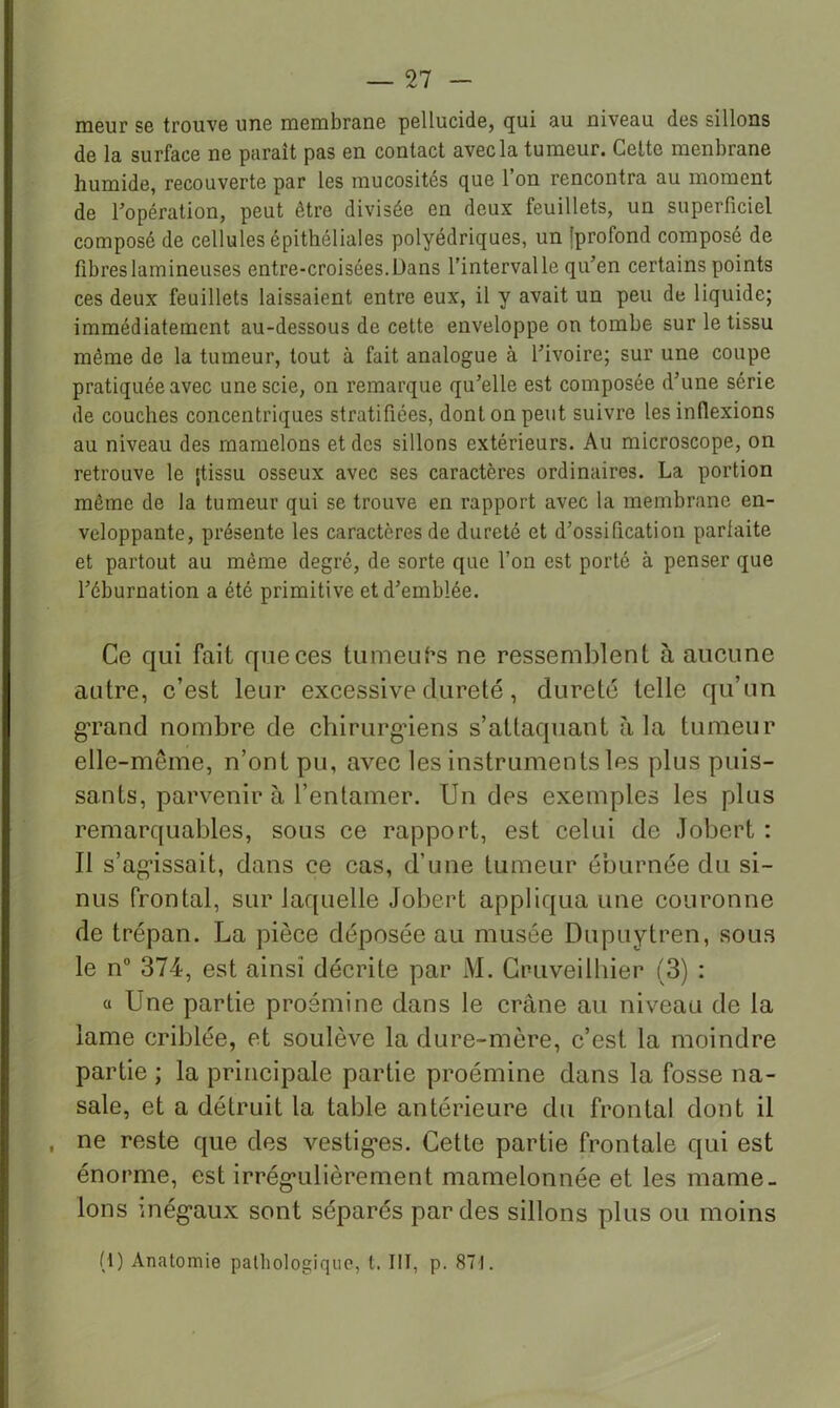 rneur se trouve une membrane pellucide, qui au niveau des sillons de la surface ne paraît pas en contact avec la tumeur. Celte menbrane humide, recouverte par les mucosités que l’on rencontra au moment de Topération, peut être divisée en deux feuillets, un superficiel composé de cellules épithéliales polyédriques, un {profond composé de fibreslamineuses entre-croisées.Dans l’intervalle qu’en certains points ces deux feuillets laissaient entre eux, il y avait un peu de liquide; immédiatement au-dessous de cette enveloppe on tombe sur le tissu même de la tumeur, tout à fait analogue à l’ivoire; sur une coupe pratiquée avec une scie, on remarque qu’elle est composée d’une série de couches concentriques stratifiées, dont on peut suivre les inflexions au niveau des mamelons et des sillons extérieurs. Au microscope, on retrouve le [tissu osseux avec ses caractères ordinaires. La portion même de la tumeur qui se trouve en rapport avec la membrane en- veloppante, présente les caractères de dureté et d’ossification parfaite et partout au même degré, de sorte que l’on est porté à penser que l’éburnation a été primitive et d’emblée. Ce qui fait que ces tumeuhs ne ressemblent à aucune autre, c’est leur excessive dureté, dureté telle qu’un g'rand nombre de chirurg’iens s’attaquant à la tumeur elle-même, n’ont pu, avec les instruments les plus puis- sants, parvenir à l’entamer. Un des exemples les plus remarquables, sous ce rapport, est celui de Jobert : Il s’ag’issait, dans ce cas, d’une tumeur éburnée du si- nus frontal, sur laquelle Jobert appliqua une couronne de trépan. La pièce déposée au musée Dupuytren, sous le n“ 374, est ainsi décrite par M. Gruveilhier (3) : a Une partie proémine dans le crâne au niveau de la lame criblée, et soulève la dure-mère, c’est la moindre partie ; la principale partie proémine dans la fosse na- sale, et a détruit la table antérieure du frontal dont il , ne reste que des vestig’es. Cette partie frontale qui est énorme, est irrég'ulièrement mamelonnée et les mame- lons inég’aux sont séparés par des sillons plus ou moins (1) Anatomie pathologique, t. III, p. 871.