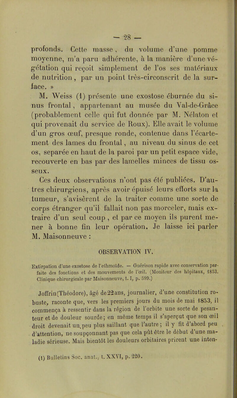 profonds. Celte masse, du volume d’une pomme moyenne, m’a paru adhérente, à la manière d’une vé- gétation qui reçoit simplement de l’os ses matériaux de nutrition , par un point très-circonscrit de la sur- face. » M. Weiss (1) présente une exostose éburnée du si- nus frontal, appartenant au musée du Val-de-Grâce (probablement celle qui fut donnée par M. Nélaton et qui provenait du service de Roux). Elle avait le volume d’un gros œuf, presque ronde, contenue dans l’écarte- ment des lames du frontal, au niveau du sinus de cet os, séparée en haut de la paroi par un petit espace vide, recouverte en bas par des lamelles minces de tissu os- seux. Ces deux observations n’ont pas été publiées. D^au- tres chirurgiens, après avoir épuisé leurs efforts sur la tumeur, s’avisèrent de la traiter comme une sorte de- corps étranger qu’il fallait non pas morceler, mais ex- traire d’un seul coup , et par ce moyen ils purent me- ner à bonne fin leur opération. Je laisse ici parler M. Maisonneuve : OBSERVATION IV. Extirpation d'une exostose de l’ethmoïde. — Guérison rapide avec conservation par- faite des fonctions et des mouvements de l’œil. (Moniteur des hôpitaux, 1853. Clinique chirurgicale par Maisonneuve, 1.1, p. 599.) Joffrin(Théodore), âgé de22ans, journalier, d’une constitution ro- buste, raconte que, vers les premiers jours du mois de mai 1853, il commença à ressentir dans la région de l’orbite une sorte de pesan- teur et de douleur sourde; en même temps il s’aperçut que son œil droit devenait un,peu plus saillant que l’autre ; il y fit d’abord peu d'attention, ne soupçonnant pas que cela pût être le début d’une ma- ladie sérieuse. Mais bientôt les douleurs orbitaires prirent une inten- (1) Bulletins Soc. anat., t. XXVI, p. 220.