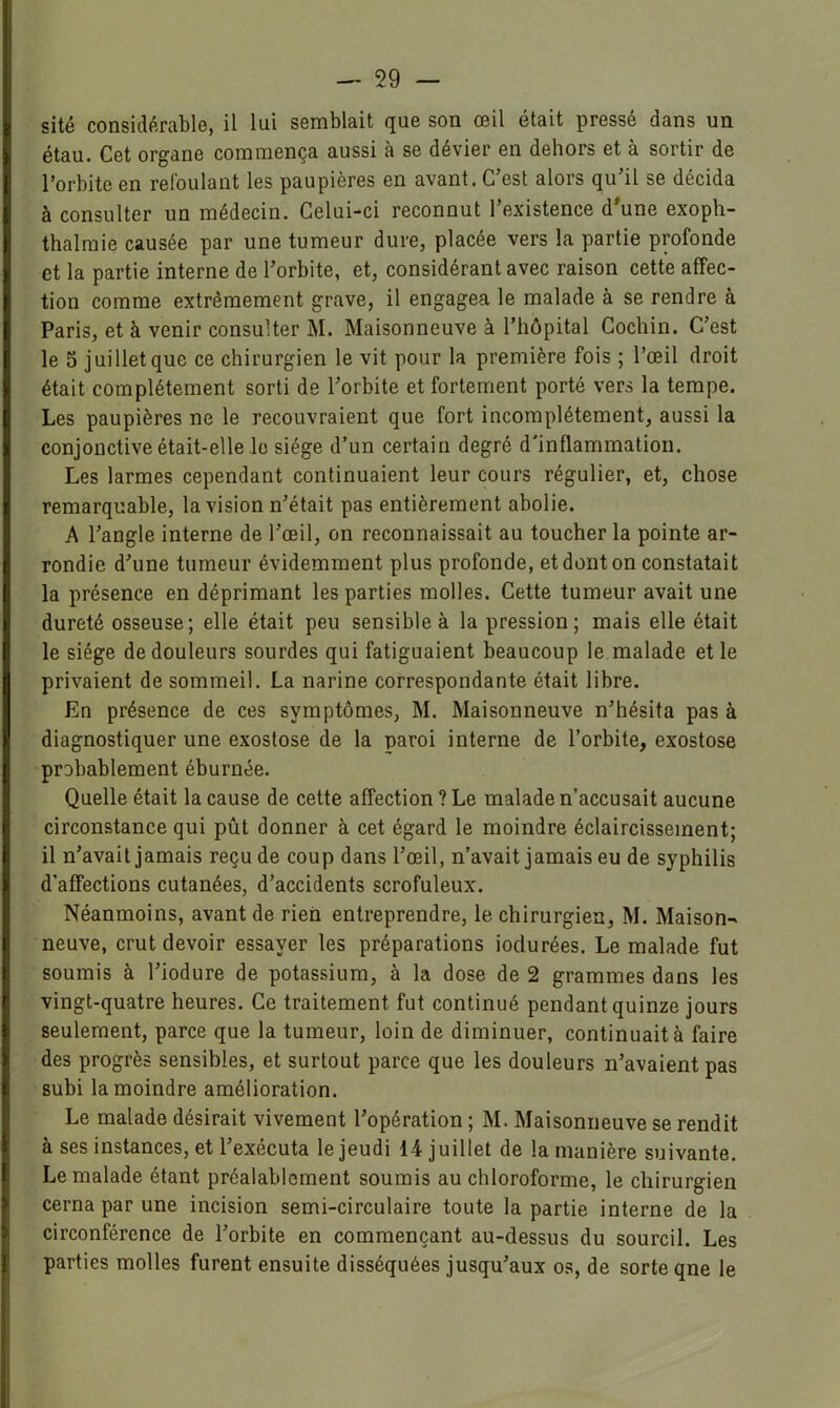 site considérable, il lui semblait que son œil était pressé dans un étau. Cet organe commença aussi à se dévier en dehors et à sortir de l’orbite en refoulant les paupières en avant. C’est alors qu’il se décida à consulter un médecin. Celui-ci reconnut l’existence d'une exopb- thalraie causée par une tumeur dure, placée vers la partie profonde et la partie interne de l’orbite, et, considérant avec raison cette affec- tion comme extrêmement grave, il engagea le malade à se rendre à Paris, et à venir consulter M. Maisonneuve à l’hôpital Cochin. C’est le 5 juillet que ce chirurgien le vit pour la première fois ; l’œil droit était complètement sorti de l’orbite et fortement porté vers la tempe. Les paupières ne le recouvraient que fort incomplètement, aussi la conjonctive était-elle le siège d’un certain degré d'inflammation. Les larmes cependant continuaient leur cours régulier, et, chose remarquable, la vision n’était pas entièrement abolie. A l’angle interne de l’œil, on reconnaissait au toucher la pointe ar- rondie d’une tumeur évidemment plus profonde, et dont on constatait la présence en déprimant les parties molles. Cette tumeur avait une dureté osseuse; elle était peu sensible à la pression; mais elle était le siège de douleurs sourdes qui fatiguaient beaucoup le malade et le privaient de sommeil. La narine correspondante était libre. En présence de ces symptômes, M. Maisonneuve n’hésita pas à diagnostiquer une exostose de la paroi interne de l’orbite, exostose probablement éburnée. Quelle était la cause de cette affection ? Le malade n’accusait aucune circonstance qui pût donner à cet égard le moindre éclaircissement; il n’avait jamais reçu de coup dans l’œil, n’avait jamais eu de syphilis d’affections cutanées, d’accidents scrofuleux. Néanmoins, avant de rien entreprendre, le chirurgien, M. Maison- neuve, crut devoir essayer les préparations indurées. Le malade fut soumis à l’iodure de potassium, à la dose de 2 grammes dans les vingt-quatre heures. Ce traitement fut continué pendant quinze jours seulement, parce que la tumeur, loin de diminuer, continuait à faire des progrès sensibles, et surtout parce que les douleurs n’avaient pas subi la moindre amélioration. Le malade désirait vivement l’opération ; M. Maisonneuve se rendit à ses instances, et l’exécuta le jeudi 14 juillet de la manière suivante. Le malade étant préalablement soumis au chloroforme, le chirurgien cerna par une incision semi-circulaire toute la partie interne de la circonférence de l’orbite en commençant au-dessus du sourcil. Les parties molles furent ensuite disséquées jusqu’aux os, de sorte qne le