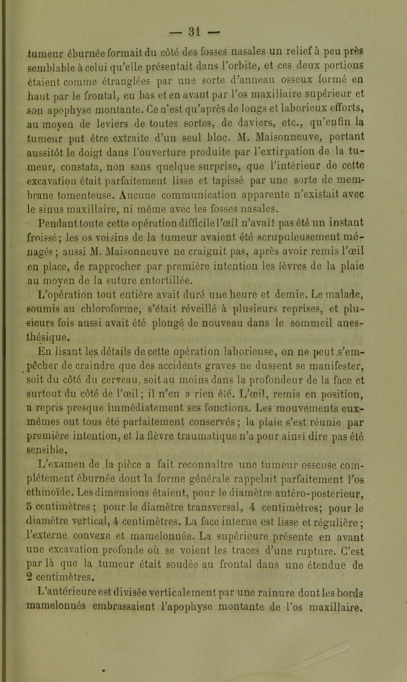 tumeur éburnée formait du côté des fosses nasales un relief a peu près semblable à celui qu’elle présentait dans l’orbite, et ces deux portions étaient comme étranglées par une sorte d’anneau osseux formé en haut par le frontal, en bas et en avant par l’os maxillaire supérieur et son apophyse montante. Ce n’est qu’après de longs et laborieux efforts, au moyen de leviers de toutes sortes, de daviers, etc., qu’enfm la tumeur put être extraite d’un seul bloc. M. Maisonneuve, portant aussitôt le doigt dans l’ouverture produite par l’extirpation de la tu- meur, constata, non sans quelque surprise, que l’intérieur de cette excavation était parfaitement lisse et tapissé par une sorte de mem- brane tomenteuse. Aucune communication apparente n’existait avec le sinus maxillaire, ni même avec les fosses nasales. Pendant toute cette opération difficile l’œil n’avait pas été un instant froissé; les os voisins de la tumeur avaient été scrupuleusement mé- nagé? ; aussi M. Maisonneuve ne craignit pas, après avoir remis l’œil en place, de rapprocher par première intention les lèvres de la plaie au moyen de la suture entortillée. L’opération tout entière avait duré une heure et demie. Le malade, soumis au chloroforme, s’était réveillé à plusieurs reprises, et plu- sieurs fois aussi avait été plongé de nouveau dans le sommeil anes- thésique. En lisant les détails de cette opération laborieuse, on ne peut s’em- pêcher de craindre que des accidents graves ne dussent se manifester, soit du côté du cerveau, soit au moins dans la profondeur de la face et surtout du côté de l’œil; il n’en a rien été. L’œil, remis en position, a repris presque immédiatement ses fonctions. Les mouvements eux- mêmes ont tous été parfaitement conservés; la plaie s’est réunie par première intention, et la fièvre traumatique n’a pour ainsi dire pas été sensible. L’examen de la pièce a fait reconnaître une tumeur osseuse com- plètement éburnée dont la forme générale rappelait parfaitement l’os ethinoïde. Les dimensions étaient, pour le diamètre antéro-postérieur, 5 centimètres ; pour le diamètre transversal, 4 centimètres; pour le diamètre vertical, 4 centimètres. La face interne est lisse et régulière; l’externe convexe et mamelonnée. La supérieure présente en avant une excavation profonde où se voient les traces d’une rupture. C’est par là que la tumeur était soudée au frontal dans une étendue de 2 centimètres. L’antérieure est divisée verticalement par une rainure dont les bords mamelonnés embrassaient l’apophyse montante de l’os maxillaire.