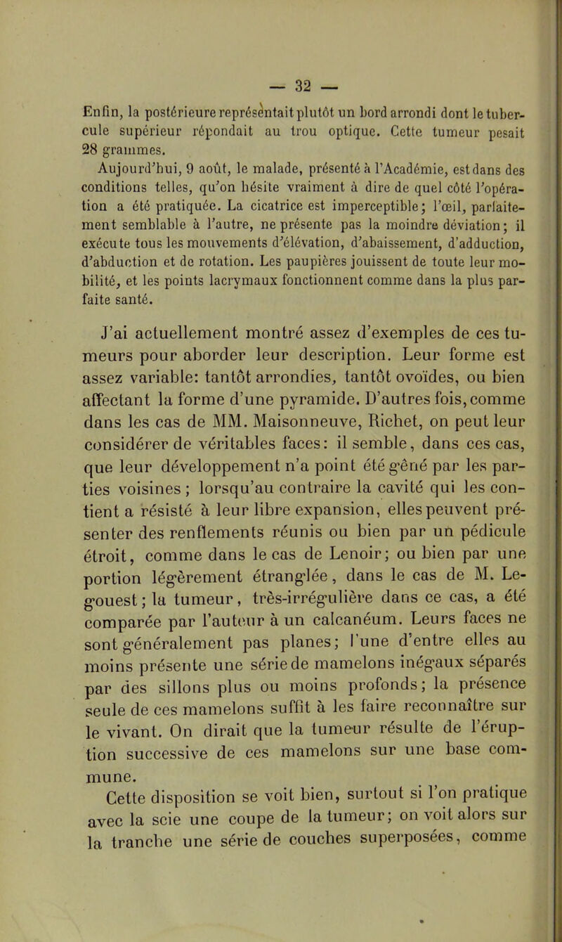 Enfin, la postérieure représentait plutôt un bord arrondi dont letuber- cule supérieur répondait au trou optique. Cette tumeur pesait 28 grammes. Aujourd'hui, 9 août, le malade, présenté à l’Académie, est dans des conditions telles, qu'on hésite vraiment à dire de quel côté l'opéra- tion a été pratiquée. La cicatrice est imperceptible; l’œil, parlaite- ment semblable à l’autre, ne présente pas la moindre déviation; il exécute tous les mouvements d’élévation, d’abaissement, d’adduction, d’abduction et de rotation. Les paupières jouissent de toute leur mo- bilité, et les points lacrymaux fonctionnent comme dans la plus par- faite santé. J’ai actuellement montré assez d’exemples de ces tu- meurs pour aborder leur description. Leur forme est assez variable: tantôt arrondies, tantôt ovoïdes, ou bien affectant la forme d’une pyramide. D’autres fois, comme dans les cas de MM. Maisonneuve, Richet, on peut leur considérer de véritables faces: il semble, dans ces cas, que leur développement n’a point étég'êné par les par- ties voisines ; lorsqu’au contraire la cavité qui les con- tient a résisté à leur libre expansion, elles peuvent pré- senter des renflements réunis ou bien par un pédicule étroit, comme dans le cas de Lenoir; ou bien par une portion lég’èrement étrang'Iée, dans le cas de M. Le- g’ouest ; la tumeur, très-irrég'ulière dans ce cas, a été comparée par l’auteur à un calcanéum. Leurs faces ne sont g'énéralement pas planes; l’une d’entre elles au moins présente une série de mamelons inég*aux séparés par des sillons plus ou moins profonds; la présence seule de ces mamelons suffît à les faire reconnaître sur le vivant. On dirait que la tumeur résulte de l’érup- tion successive de ces mamelons sur une base com- mune. Cette disposition se voit bien, surtout si 1 on pratique avec la scie une coupe de la tumeur; on voit alors sur la tranche une série de couches superposées, comme