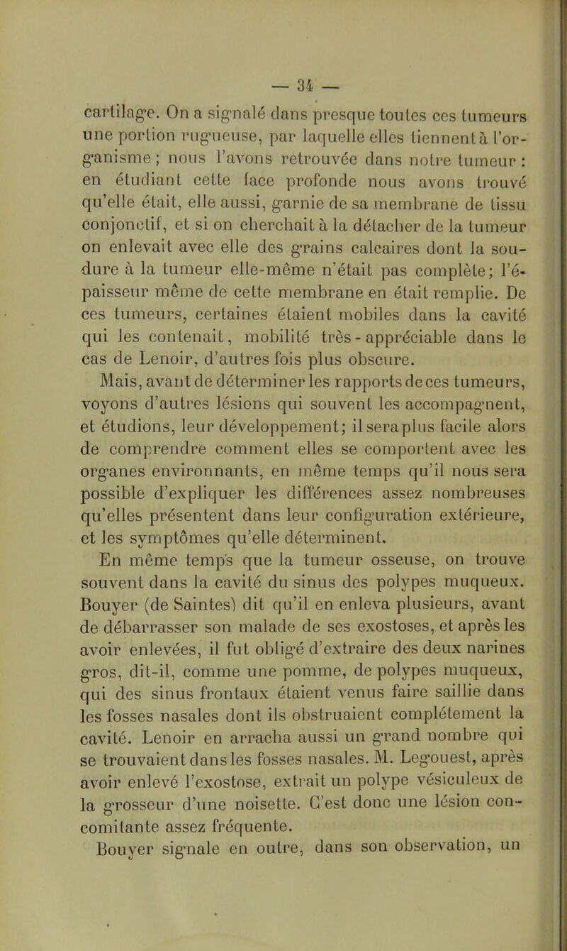 carlilag’e. On a sig-nalé clans presque toutes ces tumeurs une portion rug-ueuse, par laquelle elles tiennent à l’or- g-anisme ; nous l’avons retrouvée dans notre tumeur : en étudiant cette lace profonde nous avons trouvé qu’elle était, elle aussi, g’arnie de sa membrane de tissu conjonctif, et si on cherchait à la détacher de la tumeur on enlevait avec elle des g’rains calcaires dont la sou- dure à la tumeur elle-même n’était pas complète; l’é- paisseur même de cette membrane en était remplie. De ces tumeurs, certaines étaient mobiles dans la cavité qui les contenait, mobilité très - appréciable dans le cas de Lenoir, d’autres fois plus obscure. Mais, avant de déterminer les rapports deces tumeurs, voyons d’autres lésions qui souvent les accompagment, et étudions, leur développement; il sera plus facile alors de comprendre comment elles se comportent av^ec les org*anes environnants, en même temps qu’il nous sera possible d’expliquer les différences assez nombreuses qu’elles présentent dans leur confîg’uration extéiàeure, et les symptômes qu’elle déterminent. En même temps que la tumeur osseuse, on trouve souvent dans la cavité du sinus des polypes muqueux. Bouyer (de Saintesl dit qu’il en enleva plusieurs, avant de débarrasser son malade de ses exostoses, et après les avoir enlevées, il fut oblig’é d’extraire des deux narines g-ros, dit-il, comme une pomme, de polypes muqueux, qui des sinus frontaux étaient venus faire saillie dans les fosses nasales dont ils obstruaient complètement la cavité. Lenoir en arracha aussi un g*rand nombre qui se trouvaient dans les fosses nasales. M. Leg*ouest, après avoir enlevé l’exostose, extrait un polype vésiculeux de la g’rosseur d’une noisette. C’est donc une lésion con- comitante assez fréquente. Bouyer sig'nale en outre, dans son observation, un