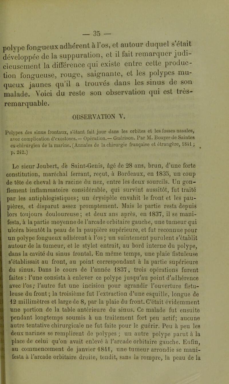 polype fong'ueux adhérent à l’os, et autour duquel s’était développée de la suppuration, et il fait remarquer judi- cieusement la différence qui existe entre cette produc- tion fong’ueuse, roug’C, saig*nanle, et les polypes mu- queux jaunes qu’il a trouvés dans les sinus de son malade. Voici du reste son observation qui est très- remarquable. OBSERVATION V. Polypes des sinus frontaux, s’étant fait jour dans les orbites et les fosses nasales, avec complication d’exostoses.— Opération.— Guérison. Par M. Bouyerde Saintes ex-chirurgien de la marine. (Annales de la chirurgie française et étrangère, 1841 ; p. 242.) Le sieur Joubert, de Saint-Genis, âgé de 28 ans, brun, d’une forte constitution, maréchal lerrant, reçut, à Bordeaux, en 1833, un coup de tête de cheval à la racine du nez, entre les deux sourcils. Un gon- flement inflammatoire considérable, qui survint aussitôt, fut traité par les antiphlogistiques; un érysipèle envahit le front et les pau- pières, et disparut assez promptement. Mais le partie resta depuis lors toujours douloureuse; et deux ans après, en 1837, il se mani- festa, à la partie moyenne de Tarcade orbitaire gauche, une tumeur qui ulcéra bientôt la peau de la paupière supérieure, et fut reconnue pour un polype fongueux adhérent à Los ; un suintement purulent s'établit autour de la tumeur, et le stylet entrait, au bord interne du polype, dans la cavité du sinus frontal. En même temps, une plaie fistuleuse s'établissait au front, au point correspondant à la partie supérieure du sinus. Dans le cours de l'année 1837, trois opérations furent faites : l’une consista à enlever ce polype jusqu'au point d’adhérence avec l'os; l’autre fut une incision pour agrandir l’ouverture fistu- leuse du front ; la troisième fut l’extraction d’une esquille, longue de 12 millimètres et large de 8, par la plaie du front. C’était évidemment une portion de la table antérieure du sinus. Ce malade fut ensuite pendant longtemps soumis à un traitement fort peu actif; aucune autre tentative chirurgicale ne fut faite pour le guérir. Peu à peu les deux narines se remplirent de polypes; un autre polype parut à la place de celui qu'on avait enlevé à l’arcade orbitaire gauche. Enfin, au commencement de janvier''1841, une tumeur arrondie se mani- festa à l’arcade orbitaire droite, tendit, sans la rompre, la peau de la