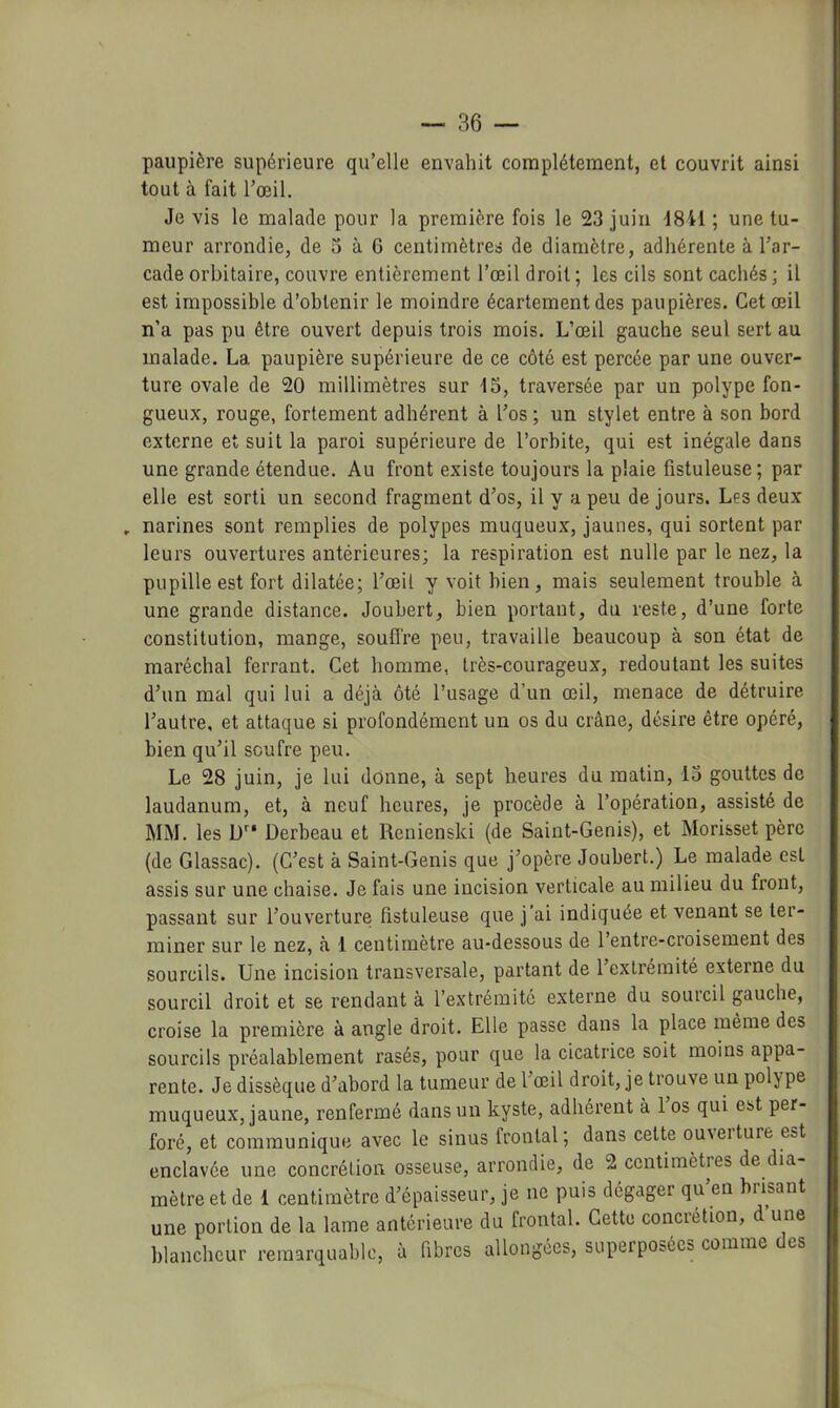 paupière supérieure qu’elle envahit complètement, et couvrit ainsi tout à fait l’œil. Je vis le malade pour la première fois le 23 juin -1841 ; une tu- meur arrondie, de 3 à 6 centimètres de diamètre, adhérente à l’ar- cade orbitaire, couvre entièrement l’œil droit; les cils sont cachés; il est impossible d’obtenir le moindre écartement des paupières. Cet œil n’a pas pu être ouvert depuis trois mois. L’œil gauche seul sert au malade. La paupière supérieure de ce côté est percée par une ouver- ture ovale de 20 millimètres sur 15, traversée par un polype fon- gueux, rouge, fortement adhérent à l’os ; un stylet entre à son bord externe et suit la paroi supérieure de l’orbite, qui est inégale dans une grande étendue. Au front existe toujours la plaie fistuleuse ; par elle est sorti un second fragment d’os, il y a peu de jours. Les deux . narines sont remplies de polypes muqueux, jaunes, qui sortent par leurs ouvertures antérieures; la respiration est nulle par le nez, la pupille est fort dilatée; l’œil y voit bien, mais seulement trouble à une grande distance. Joubert, bien portant, du reste, d’une forte constitution, mange, souffre peu, travaille beaucoup à son état de maréchal ferrant. Cet homme, très-courageux, redoutant les suites d’un mal qui lui a déjà ôté l’usage d’un œil, menace de détruire l’autre, et attaque si profondément un os du crâne, désire être opéré, bien qu’il soufre peu. Le 28 juin, je lui donne, à sept heures du matin, 13 gouttes de laudanum, et, à neuf heures, je procède à l’opération, assisté de MM. les D*'* Derbeau et Renienski (de Saint-Genis), et Morisset père (de Glassac). (C’est à Saint-Genis que j’opère Joubert.) Le malade est assis sur une chaise. Je fais une incision verticale au milieu du front, passant sur l’ouverture fistuleuse que j’ai indiquée et venant se ter- miner sur le nez, à 1 centimètre au-dessous de l’entre-croisement des sourcils. Une incision transversale, partant de l’extrémité externe du sourcil droit et se rendant à l’extrémité externe du sourcil gauche, croise la première à angle droit. Elle passe dans la place même des sourcils préalablement rasés, pour que la cicatrice soit moins appa- rente. Je dissèque d’abord la tumeur de l’œil droit, je trouve un polype muqueux, jaune, renfermé dans un kyste, adhérent à 1 os qui est per- foré, et communique avec le sinus frontal; dans cette ouveiture est enclavée une concrétion osseuse, arrondie, de 2 centimètres de dia mètre et de 1 centimètre d’épaisseur, je ne puis dégager qu’en brisant une portion de la lame antérieure du frontal. Cette concrétion, d une blancheur remarquable, à fibres allongées, superposées comme es