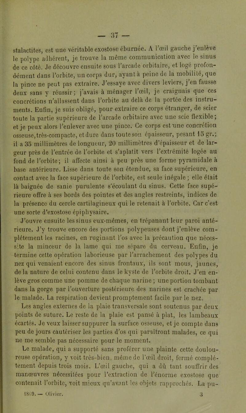 stalactites, est une véritable exostose éburnée. A Toeil gauche j’enlève le polype adhérent, je trouve la même communication avec le sinus de ce côté. Je découvre ensuite sous 1 arcade orbitaire, et logé profon- dément dans l’orbite, un corps dur, ayant à peine de la mobilité, que la pince ne peut pas extraire. J’essaye avec divers leviers, j’en fausse deux sans y réussir; j'avais à ménager l’œil, je craignais que ces concrétions n’allassent dans l’orbite au delà de la portée des instru- ments. Enfin, je suis obligé, pour extraire ce corps étranger, de scier toute la partie supérieure de l’arcade orbitaire avec une scie flexible; et je peux alors l’enlever avec une pince. Ce corps est une concrétion osseuse, très-compacte, et dure dans toute son épaisseur, pesant 15 gr.; il a 35 millimètres de longueur, 20 millimètres d’épaisseur et de lar- geur près de l’entrée de l’orbite et s’aplatit vers l’extrémité logée au fond de l’orbite; il affecte ainsi à peu près une forme pyramidale à base antérieure. Lisse dans toute son étendue, sa face supérieure, en contact avec la face supérieure de l’orbite, est seule inégale; elle était là baignée de sanie purulente s'écoulant du sinus. Cette face supé- rieure offre à ses bords des pointes et des angles restreints, indices de la présence du cercle cartilagineux qui le retenait à l’orbite. Car c’est une sorte d’exostose épipbysaire. J’ouvre ensuite les sinus eux-mêmes, en trépanant leur paroi anté- rieure. J’y trouve encore des portions polypeuses dont j’enlève com- plètement les racines, en ruginant l’os avec la précaution que néces- site la minceur de la lame qui me sépare du cerveau. Enfin, je termine cette opération laborieuse par l’arrachement des polypes du nez qui venaient encore des sinus frontaux, ils sont mous, jaunes, delà nature de celui contenu dans le kyste de l’orbite droit. J’en en- lève gros comme une pomme de chaque narine ; une portion tombant dans la gorge par l’ouverture postérieure des narines est crachée par le malade. La respiration devient promptement facile par le nez. Les angles externes de la plaie transversale sont soutenus par deux points de suture. Le reste de la plaie est pansé à plat, les lambeaux écartés. Je veux laisser suppurer la surface osseuse, et je compte dans peu de jours cautériser les parties d’os qui paraîtront malades, ce qui ne me semble pas nécessaire pour le moment. Le malade, qui a supporté sans proférer une plainte cette doulou- reuse opération, y voit très-bien, même de l’œil droit, fermé complè- tement depuis trois mois. L’œil gauche, qui a dû tant souffrir des manœuvres nécessitées pour l’extraction de l’énorme exostose que contenait l’orbite, voit mieux qu’avant les objets rapprochés. La pu- 18ü9. — Uliviür. 3