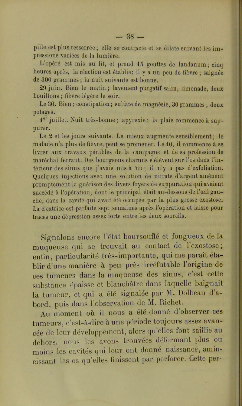 pille est plus resserrée; elle se contr.acte et se dilate suivant les im- pressions variées de la lumière. L’opéré est mis au lit, et prend 15 gouttes de laudanum; cinq heures après, la réaction est établie; il y a un peu de fièvre ; saignée de 300 grammes; la nuit suivante est bonne. 29 juin. Bien le matin; lavement purgatif salin, limonade, deux bouillons; fièvre légère le soir. Le30. Bien ; constipation; sulfate de magnésie, 30grammes; deux potages. 1®''juillet. Nuit très-bonne; apyrexie; la plaie commence à sup- purer. Le 2 et les jours suivants. Le mieux augmente sensiblement; le malade n’a plus de fièvre, peut se promener. Le 10, il commence à se livrer aux travaux pénibles de la campagne et de sa profession de maréchal ferrant. Des bourgeons çbarnus s’élèvent sur l’os dans l’in- térieur des sinus que j’avais mis à bu; il n’y a pas d’exfoliation. Quelques injections avec une solution de nitrate d’argent amènent promptement la guérison des divers foyers de suppuration qui avaient succédé à l’opération, dont le principal était au-dessous de l’œil gau- che, dans la cavité qui avait été occupée par la plus grosse exostose. La cicatrice est parfaite sept semaines après l’opération et laisse pour- traces une dépression assez forte entre les deux sourcils. Sig’nalons encore l’état boursouflé et fong-ueux de la muqueuse qui se trouvait au contact de l’exostose ; enfin, particularité très-importante, qui me paraît éta- blir d’une manière à pen près irréfutable l’orig-ine de ces tumeurs dans la muqueuse des sinus, c’est cette substance épaisse et blanchâtre dans laquelle baigmait la tumeur, et qui a été signalée par M. Dolbeau d’a- bord, puis dans l’observation de M. Richet. Au moment où il nous a été donné d’observer ces tumeurs, c’est-à-dire à une période toujours assez avan- cée de leur développement, alors qu’elles font saillie au dehors, nous les avons trouvées déformant plus ou moins les cavités qui leur ont donné naissance, amin- cissant les os qu’elles finissent par perforer. Cette per-