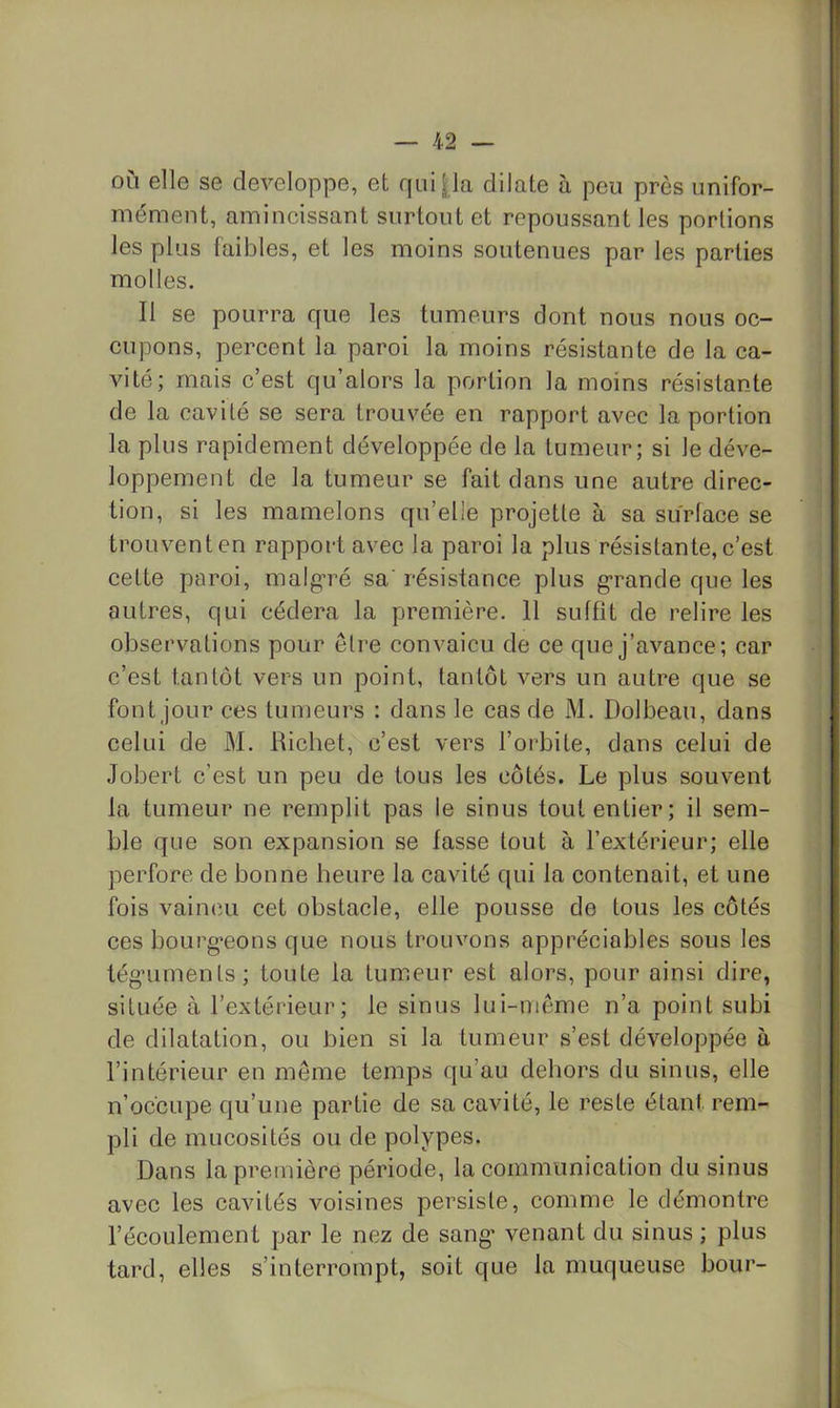où elle se développé, et qui|la dilate à peu près unifor- mément, amincissant surtout et repoussant les portions les plus faibles, et les moins soutenues par les parties molles. Il se pourra que les tumeurs dont nous nous oc- cupons, percent la paroi la moins résistante de la ca- vité; mais c’est qu’alors la portion la moins résistante de la cavité se sera trouvée en rapport avec la portion la plus rapidement développée de la tumeur; si le déve- loppement de la tumeur se fait dans une autre direc- tion, si les mamelons qu’elle projette à sa surface se trouventen rapport avec la paroi la plus résistante,c’est cette paroi, malg’ré sa' résistance plus g-rande que les autres, qui cédera la première. 11 suffît de relire les observations pour être convaicii de ce que j’avance; car c’est tantôt vers un point, tantôt vers un autre que se font jour ces tumeurs : dans le cas de M. Dolbeau, dans celui de M. Richet, c’est vers l’orbite, dans celui de Jobert c’est un peu de tous les côtés. Le plus souvent la tumeur ne remplit pas le sinus tout entier; il sem- ble que son expansion se fasse tout à l’extérieur; elle perfore de bonne heure la cavité qui la contenait, et une fois vaincu cet obstacle, elle pousse de tous les côtés ces bourg'eons que nous trouvons appréciables sous les tégaiments; toute la tumeur est alors, pour ainsi dire, située à l’extérieur; le sinus lui-même n’a point subi de dilatation, ou bien si la tumeur s’est développée à l’intérieur en môme temps qu’au dehors du sinus, elle n’occupe qu’une partie de sa cavité, le reste étant rem- pli de mucosités ou de polypes. Dans la première période, la communication du sinus avec les cavités voisines persiste, comme le démontre l’écoulement par le nez de sang’ venant du sinus ; plus tard, elles s’interrompt, soit que la muqueuse bour-